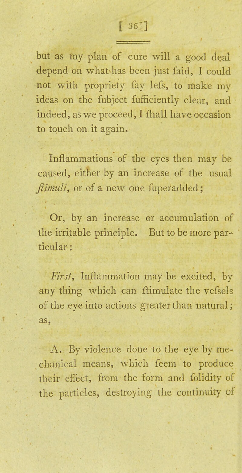 [36'] but as my plan of cure will a good deal depend on what*has been just faid, I could not with propriety fay lefs, to make my ideas on the fubject fufriciently clear, and indeed, as we proceed, I fhall have occasion to touch on it again. ' Inflammations of the eyes then may be caused, either by an increase of the usual Jlimuli, or of a new one fuperadded; Or, by an increase or accumulation of the irritable principle. But to be more par- ticular : First, Inflammation may be excited, by any thing which can Simulate the vefsels of the eye into actions greater than natural; as, A. By violence done to the eye by me- chanical means, which feem to produce their effect, from the form and folidity of the particles, destroying the continuity of