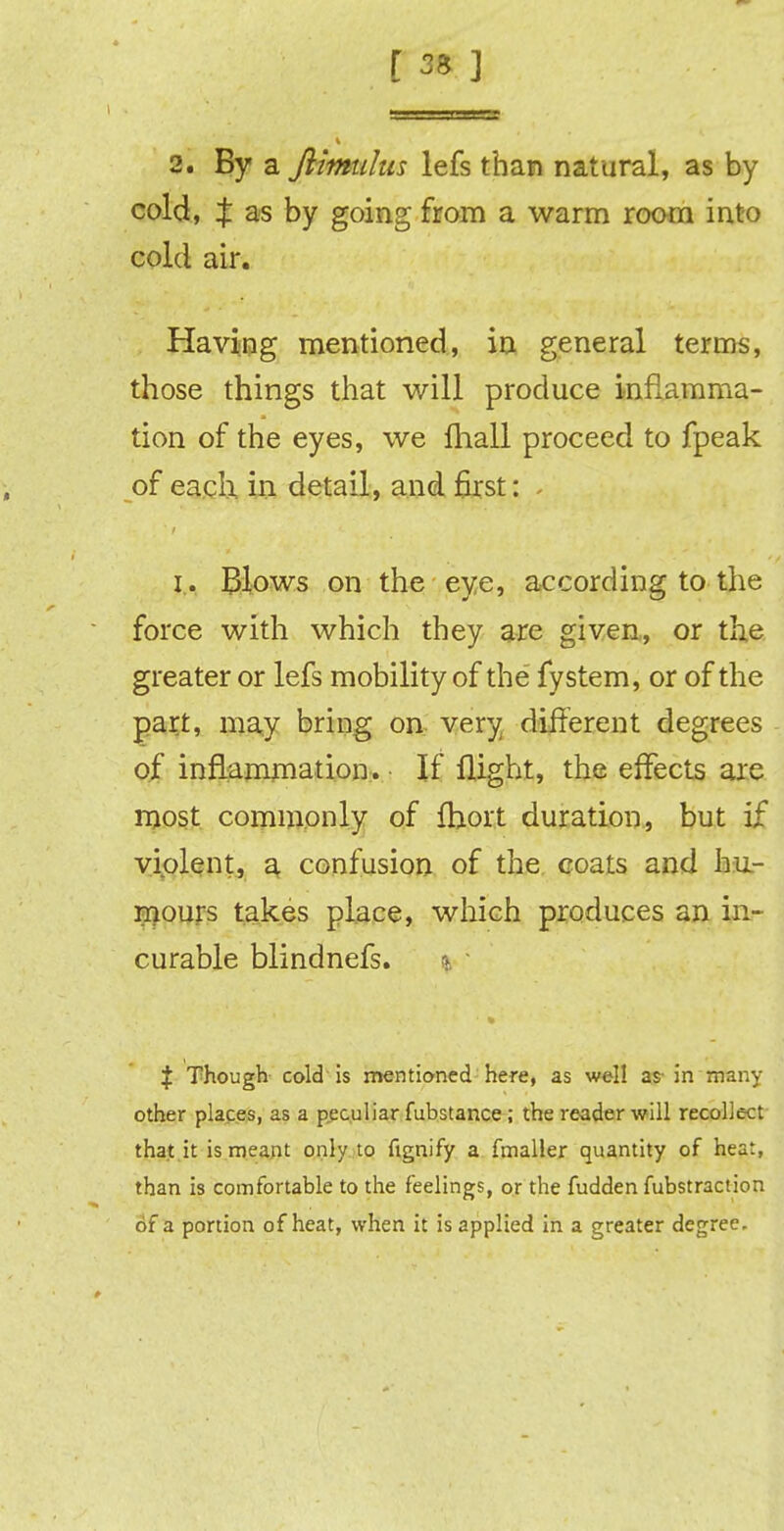 2. By a flimulus lefs than natural, as by cold, X as by going from a warm room into cold air. Having mentioned, in general terms, those things that will produce inflamma- tion of the eyes, we fliall proceed to fpeak of each in detail, and first: . i. Blows on the eye, according to-the force with which they are given, or the greater or lefs mobility of the fystem, or of the part, may bring on very different degrees of inflammation. If flight, the effects arc most commonly of fhort duration, but if violent, a confusion of the coats and hu- mours takes place, which produces an in- curable blindnefs. + Though cold is mentioned here, as well as- in many other places, as a peculiar fubstance ; the reader will recollect that it is meant only to fignify a fmaller quantity of heat, than is comfortable to the feelings, or the fudden fubstraction of a portion of heat, when it is applied in a greater degree.