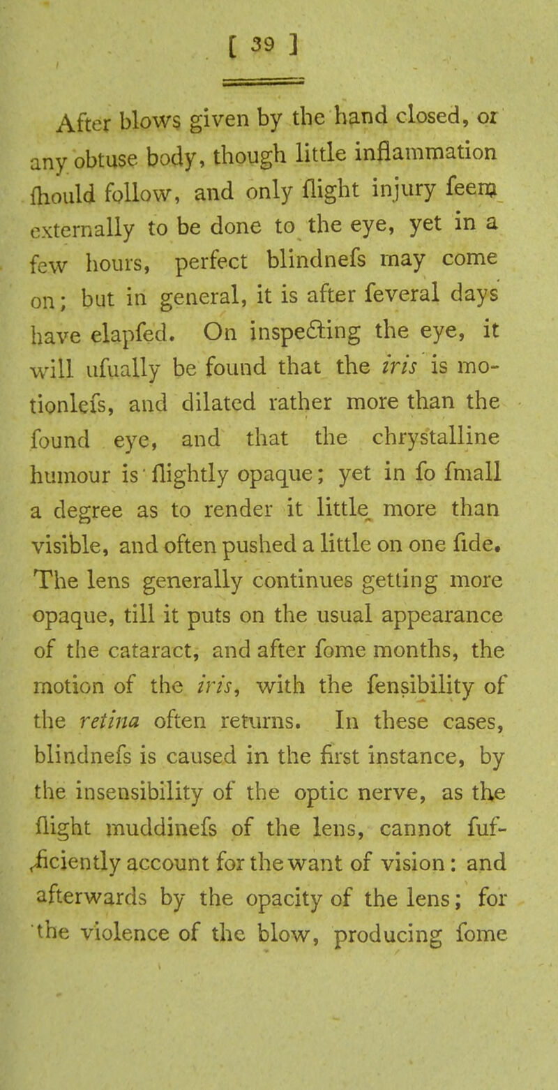 After blows given by the hand closed, or any obtuse body, though little inflammation ftiould follow, and only flight injury feem externally to be done to the eye, yet in a few hours, perfect blindnefs may come on; but in general, it is after feveral days have elapfed. On inspecting the eye, it will ufually be found that the iris is mo- tionlefs, and dilated rather more than the found eye, and that the chrystalline humour isflightly opaque; yet in fo fmall a degree as to render it little more than visible, and often pushed a little on one fide. The lens generally continues getting more opaque, till it puts on the usual appearance of the cataract, and after fome months, the motion of the iris, with the fensibility of the retina often returns. In these cases, blindnefs is caused in the first instance, by the insensibility of the optic nerve, as the flight muddinefs of the lens, cannot fuf- <iiciently account for the want of vision: and afterwards by the opacity of the lens; for the violence of the blow, producing fome