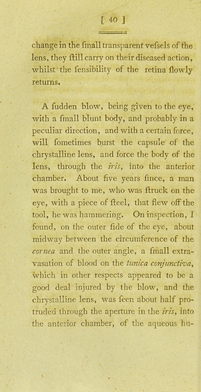 change in the fmall transparent vefsels of the lens, they ftillcarry on their diseased action, whilst • the fensibility of the retina flowly returns. A fudden blow, being given to the eye, with a fmall blunt body, and probably in a peculiar direction, and with a certain force, will fometimes burst the capsule of the chrystalline lens, and force the body of the lens, through the irU, into the anterior chamber. About five years fince, a man was brought to me, who was ftruck on the eye, with a piece of fteel, that flew off the tool, he was hammering. On inspection, I found, on the outer fide of the eye, about midway between the circumference of the cornea and the outer angle, a fmall extra- vasation of blood on the tunica conjunctiva, which in other respects appeared to be a good deal injured by the blow, and the chrystalline lens, was feen about half pro- truded through the aperture in the iris, into the anterior chamber, of the aqueous hu-
