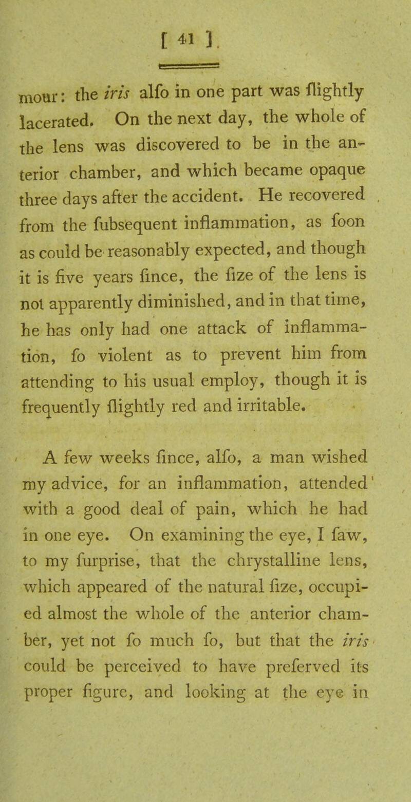 141 ] mour: the iris alfo in one part was flightly lacerated. On the next day, the whole of the lens was discovered to be in the an- terior chamber, and which became opaque three days after the accident. He recovered from the fubsequent inflammation, as foon as could be reasonably expected, and though it is five years fince, the fize of the lens is not apparently diminished, and in that time, he has only had one attack of inflamma- tion, fo violent as to prevent him from attending to his usual employ, though it is frequently flightly red and irritable. A few weeks fince, alfo, a man wished my advice, for an inflammation, attended' with a good deal of pain, which he had in one eye. On examining the eye, I faw, to my furprise, that the chrystalline lens, which appeared of the natural fize, occupi- ed almost the whole of the anterior cham- ber, yet not fo much fo, but that the iris could be perceived to have preferved its proper figure, and looking at the eye in