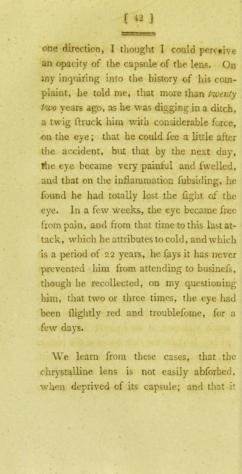 one direction, I thought I could perc«ive an opacity of the capsule of the lens. On my inquiring into the history of his com- plaint, he told me, that more than twenty two years ago, as he was digging.in a ditch, a twig (truck him with considerable force, on the eye; that he could fee a little after the accident, but that by the next day, ?he eye became very painful and fwelled, and that on the inflammation fubsiding, he found he had totally lost the fight of the eye. In a few weeks, the eye became free from pain, and from that time to this last at- tack, which he attributes to cold, and which is a period of 22 years, he fays it has never prevented him from attending to businefs, though he recollected, on my questioning him, that two or three times, the eye had been {lightly red and troublefome, for a few days. We learn from these cases, that the chrystalline lens is not easily abforbed, when deprived of its capsule; and that it