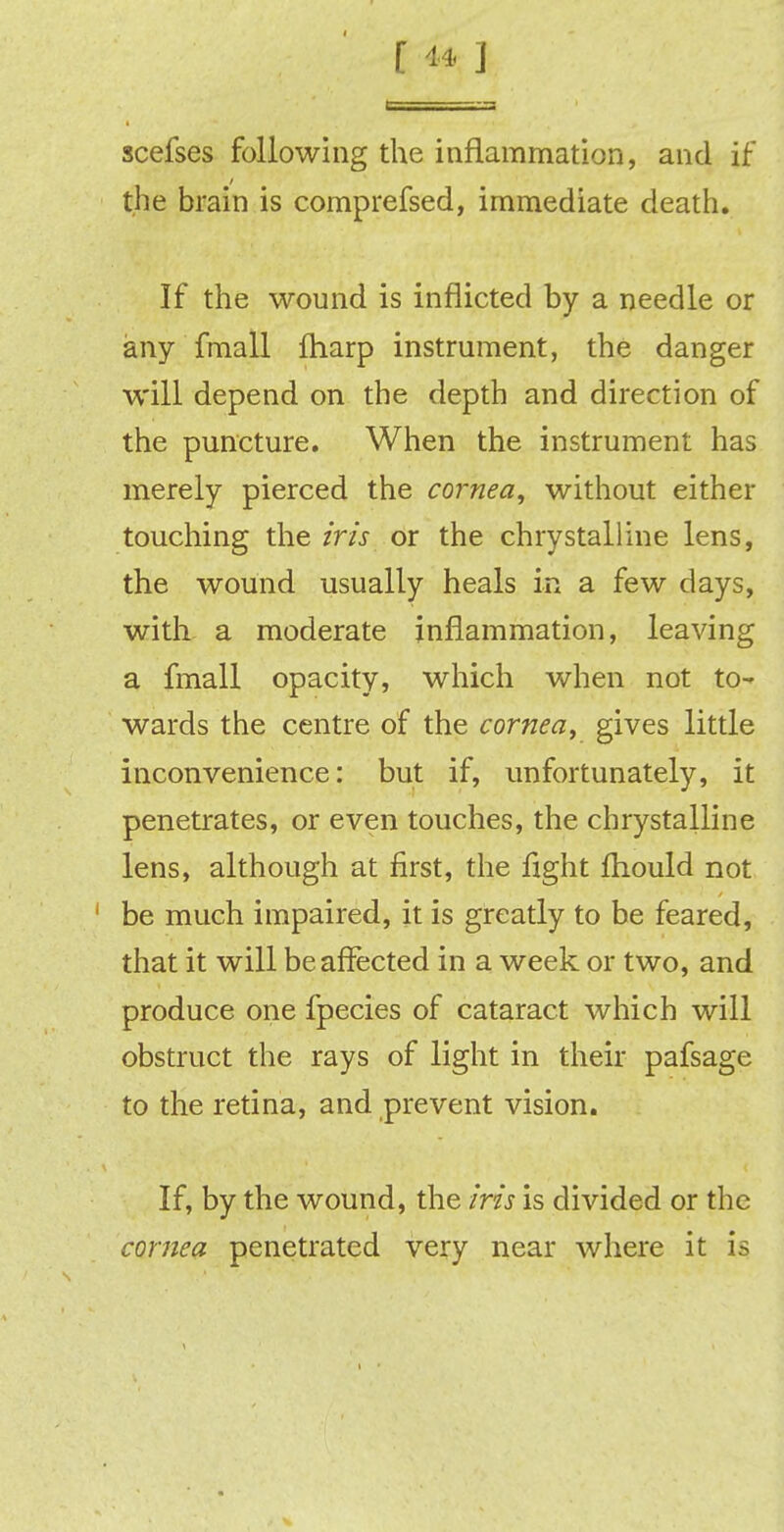 f «* ] scefses following the inflammation, and if the brain is comprefsed, immediate death. If the wound is inflicted by a needle or any fmall fharp instrument, the danger will depend on the depth and direction of the puncture. When the instrument has merely pierced the cornea, without either touching the iris or the chrystalline lens, the wound usually heals in a few days, with a moderate inflammation, leaving a fmall opacity, which when not to- wards the centre of the cornea, gives little inconvenience: but if, unfortunately, it penetrates, or even touches, the chrystalline lens, although at first, the fight fhould not be much impaired, it is greatly to be feared, that it will be affected in a week or two, and produce one fpecies of cataract which will obstruct the rays of light in their pafsage to the retina, and prevent vision. If, by the wound, the iris is divided or the cornea penetrated very near where it is