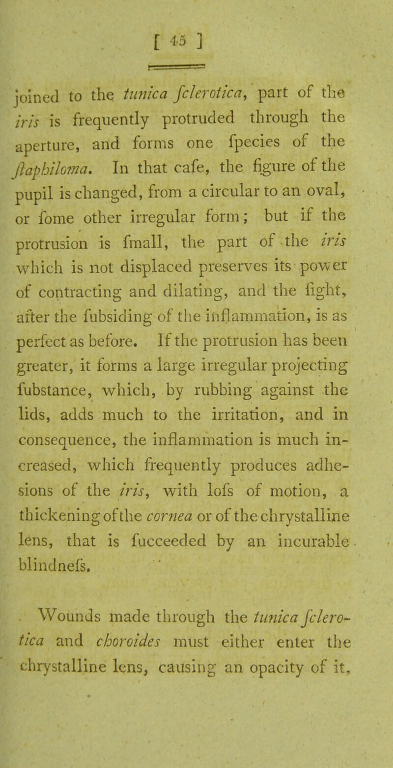 joined to the. tunica fclerotica, part of the iris is frequently protruded through the aperture, and forms one fpecies of the Jlaphihma. In that cafe, the figure of the pupil is changed, from a circular to an oval, or fbme other irregular form; but if the protrusion is fmall, the part of the iris which is not displaced preserves its power of contracting and dilating, and the fight, after the fubsiding of the inflammation, is as perfect as before. If the protrusion has been greater, it forms a large irregular projecting fubstance, which, by rubbing against the lids, adds much to the irritation, and in consequence, the inflammation is much in- creased, which frequently produces adhe- sions of the iris; with lofs of motion, a thickening of the cornea or of the chrystalline lens, that is fucceeded by an incurable blind nefs. Wounds made through the tunica fclero- tica and choroides must either enter the chrystalline lens, causing an opacity of it.