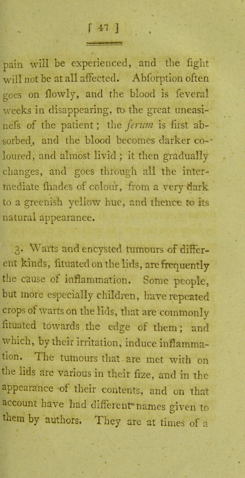 r 4i ] pain will be experienced, and the fight will not be at all affected. Abforption often goes on flowly, and the blood is feveral weeks in disappearing, to the great uneasi- nefs of the patient; the ferum is first ab- sorbed, and the blood becomes darker co-- loured, and almost livid ; it then gradually changes, and goes through all the inter- mediate {hades of colour, from a very dark, to a greenish yellow hue, and. thence to its natural appearance. 3. Warts and encysted tumours of differ- ent kinds, fituated on the litis, are frequently the cause of inflammation. Some people, but more especially children, have repeated crops of warts on the lids, that are commonly fituated towards the edge of them; and which, by their irritation, induce inflamma- tion. The tumours that are met with on the lids are various in their fize, and in the appearance -of their contents, and on that account have had different*names given to them by authors. They are at times of a