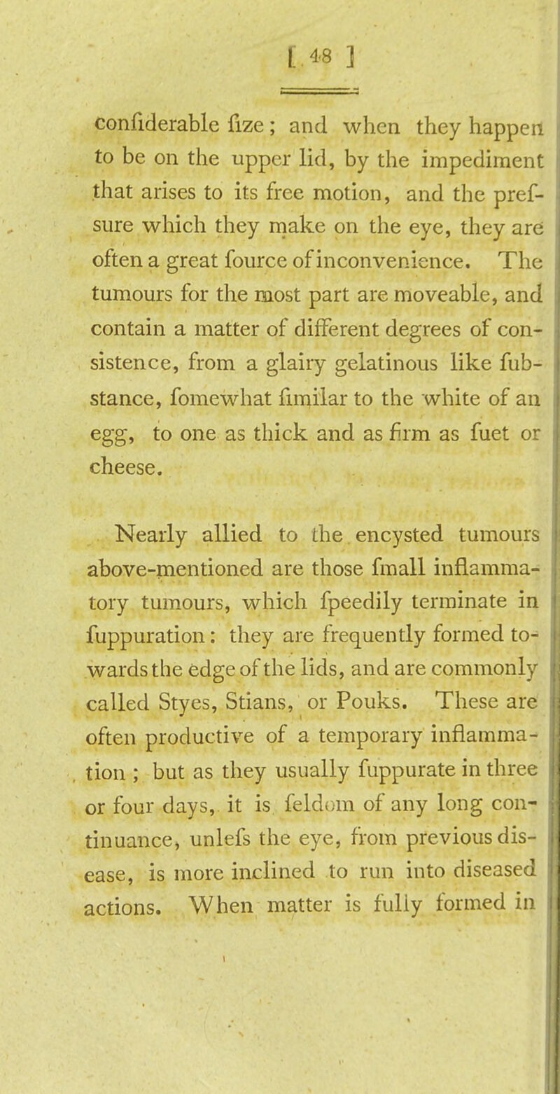 confiderable fize; and when they happen to be on the upper lid, by the impediment that arises to its free motion, and the pres- sure which they make on the eye, they are often a great fource of inconvenience. The tumours for the most part are moveable, and contain a matter of different degrees of con- sistence, from a glairy gelatinous like fub- stance, fomewhat funilar to the white of an egg, to one as thick and as firm as fuet or cheese. Nearly allied to the encysted tumours above-mentioned are those fmall inflamma- tory tumours, which fpeedily terminate in fuppuration: they are frequently formed to- wards the edge of the lids, and are commonly called Styes, Stians, or Pouks. These are often productive of a temporary inflamma- tion ; but as they usually fuppurate in three or four days, it is feldom of any long con- tinuance> unlefs the eye, from previous dis- ease, is more inclined to run into diseased actions. When matter is fully formed in