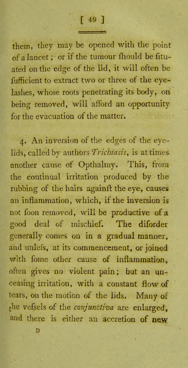 them, they may be opened with the point of a lancet; or if the tumour fhould be fitu- ated on the edge of the lid, it will often be iufficient to extract two or three of the eye- lashes, whose roots penetrating its body, on being removed, will afford an opportunity for the evacuation of the matter. 4. An inversion of the edges of the eye- lids, called by authors Trichiasis\ is at times another cause of Opthalmy. This, from the continual irritation produced by the rubbing of the hairs againft the eye, causes an inflammation, which, if the inversion is not foon removed, will be productive of a good deal of mischief. The diforder generally comes on in a gradual manner, and unlefs, at its commencement, or joined with fome other cause of inflammation, often gives no violent pain; but an un- ceasing irritation, with a constant flow of tears, on the motion of the lids. Many of [he vefsels of the conjunctiva are enlarged, and there is either an accretion of new D