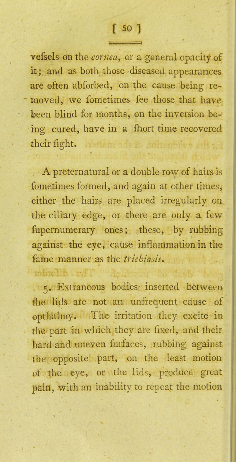 vefsels on the cornea, or a general opacity of it; an-d as both those diseased appearances are often abforbed, on the cause being re- moved, we fometimes fee those that have been blind for months, on the inversion be- ing cured, have in a fhort time recovered their fight. A preternatural or a double row of hairs is fometimes formed, and again at other times, either the hairs are placed irregularly on the ciliary edge, or there are only a few fupernumerary ones; these, by rubbing against the eye, cause inflammation in the fame manner as the trichiasis. 5. Extraneous bodies- inserted between the lids are not an unfrequent cause of opthalmy. The irritation they excite in the part in which they are fixed, and their hard and uneven furfaces, rubbing against the opposite part, on the least motion of the eye, or the lids, produce great pain, with an inability to repeat the motion