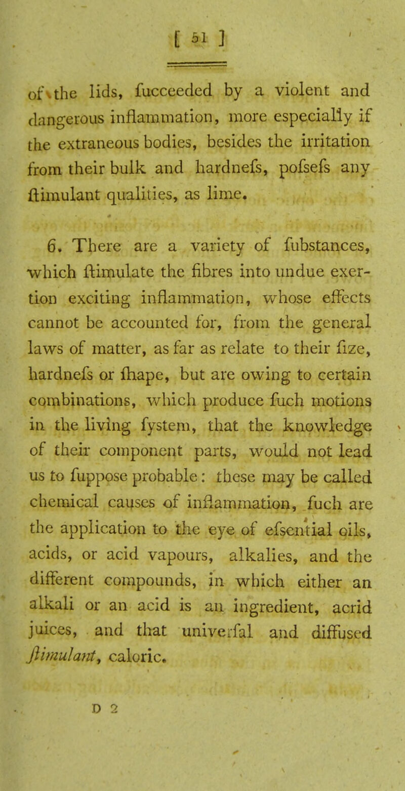 of the lids, fucceeded by a violent and dangerous inflammation, more especially if the extraneous bodies, besides the irritation from their bulk and hardnefs, pofsefs any ftimulant qualities, as lime. 6. There are a variety of fubstances, which Simulate the fibres into undue exer- tion exciting inflammation, whose effects cannot be accounted for, from the general laws of matter, as far as relate to their fize, hardnefs or fhape, but are owing to certain combinations, which produce fuch motions in the living fystem, that the knowledge of their component parts, would not lead us to fuppose probable: these may be called chemical causes of inflammation, fuch are the application to the eye of efsential oils, acids, or acid vapours, alkalies, and the different compounds, in which either an alkali or an acid is an ingredient, acrid juices, and that univeifal and diffused ftimulanti caloric.