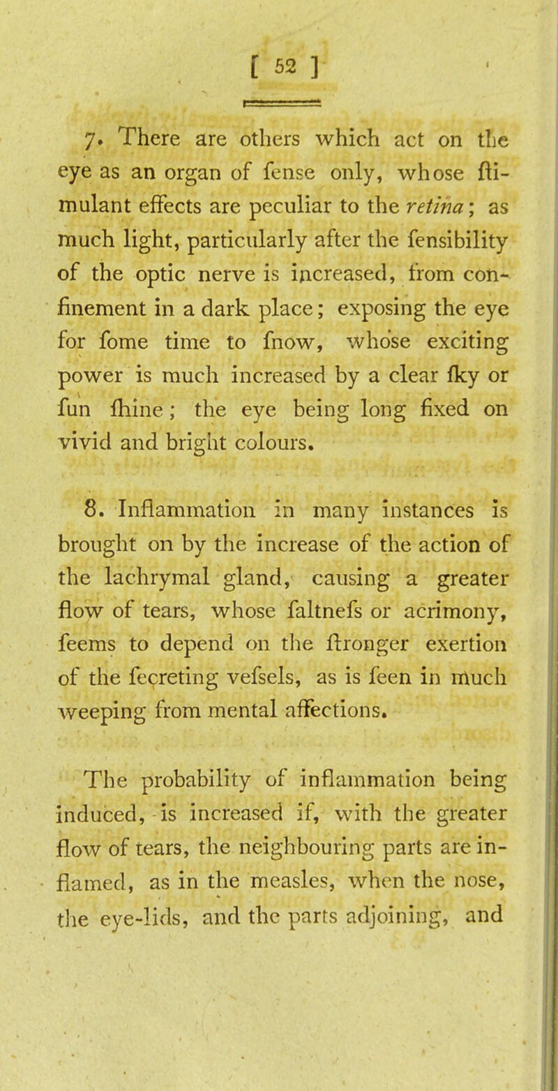 7» There are others which act on the eye as an organ of fense only, whose fti- mulant effects are peculiar to the retina; as much light, particularly after the fensibility of the optic nerve is increased, from con- finement in a dark place; exposing the eye for fome time to fnow, whose exciting power is much increased by a clear fky or fun fhine; the eye being long fixed on vivid and bright colours. 8. Inflammation in many instances is brought on by the increase of the action of the lachrymal gland, causing a greater flow of tears, whose faltnefs or acrimony, feems to depend on the ftronger exertion of the fecreting vefsels, as is feen in much weeping from mental affections. The probability of inflammation being induced, is increased if, with the greater flow of tears, the neighbouring parts are in- flamed, as in the measles, when the nose, the eye-lids, and the parts adjoining, and