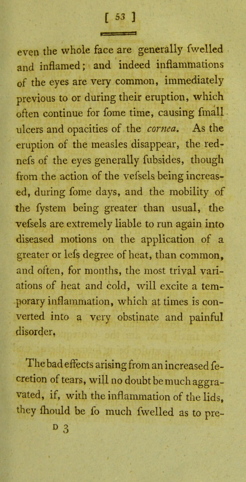 even the whole face are generally fwelled and inflamed; and indeed inflammations of the eyes are very common, immediately previous to or during their eruption, which often continue for fome time, causing fmall ulcers and opacities of the cornea. As the eruption of the measles disappear, the red- nefs of the eyes generally fubsides, though from the action of the vefsels being increas- ed, during fome days, and the mobility of the fystem being greater than usual, the vefsels are extremely liable to run again into diseased motions on the application of a greater or lefs degree of heat, than common, and often, for months, the most trival vari- ations of heat and cold, will excite a tem- porary inflammation, which at times is con- verted into a very obstinate and painful disorder. The bad effects arising from an increased fe- cretion of tears, will no doubt be much aggra- vated, if, with the inflammation of the lids, they fhould be fo much fwelled as to pre- D 3