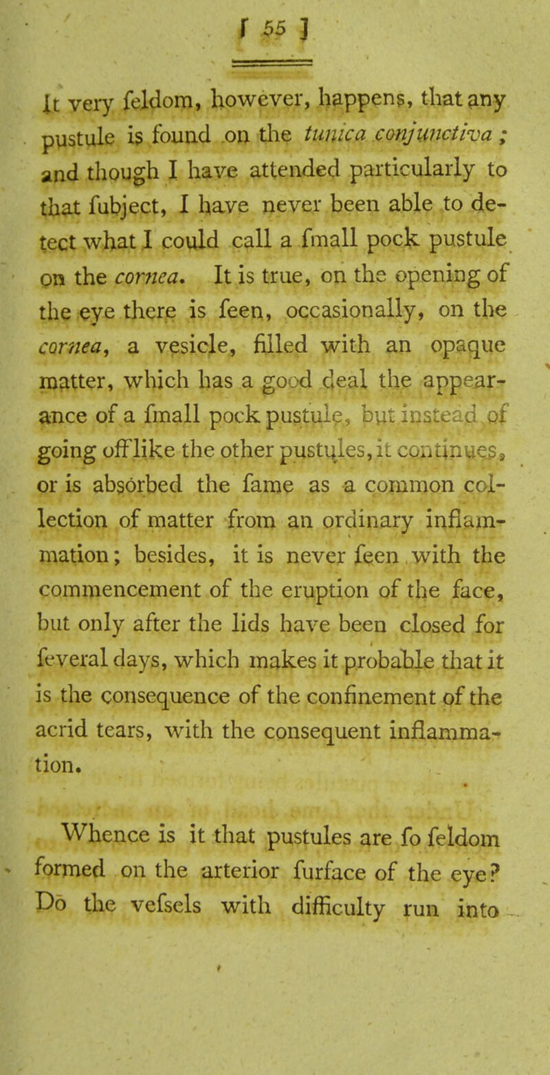 It very feklom, however, happens, that any pustule is found on the tunica conjunctiva ; and though I have attended particularly to that fubject, I have never been able to de- tect what I could call a fmall pock pustule on the cornea* It is true, on the opening of the eye there is feen, occasionally, on the cornea, a vesicle, filled with an opaque matter, which has a good deal the appear- ance of a fmall pock pustule, but instead of going offlike the other pustules, it continues., or is absorbed the fame as a common col- lection of matter from an ordinary inflam- mation; besides, it is never feen with the commencement of the eruption of the face, but only after the lids have been closed for feveral days, which makes it probable that it is the consequence of the confinement of the acrid tears, with the consequent inflamma- tion. Whence is it that pustules are fo feldom • formed on the arterior furface of the eye ? Do the vefsels with difficulty run into,