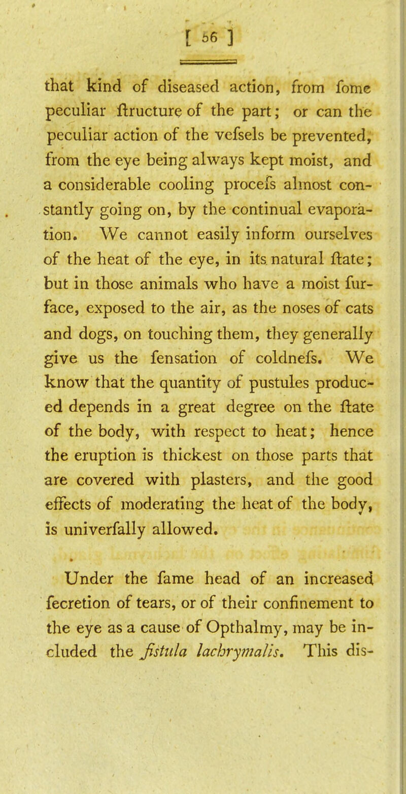 that kind of diseased action, from fome peculiar ftructure of the part; or can the peculiar action of the vefsels be prevented, from the eye being always kept moist, and a considerable cooling procefs almost con- stantly going on, by the continual evapora- tion. We cannot easily inform ourselves of the heat of the eye, in its natural ftate; but in those animals who have a moist fur- face, exposed to the air, as the noses of cats and dogs, on touching them, they generally give us the fensation of coldnefs. We know that the quantity of pustules produc- ed depends in a great degree on the ftate of the body, with respect to heat; hence the eruption is thickest on those parts that are covered with plasters, and the good effects of moderating the heat of the body, is univerfally allowed. * Under the fame head of an increased fecretion of tears, or of their confinement to the eye as a cause of Optbalmy, may be in- cluded the Jistula lachrymalis. This dis-