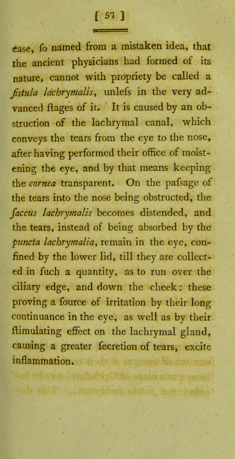 ease, fo named from a mistaken idea, that the ancient physicians had formed of its nature, cannot with propriety be called a fistula lachrymalis, unlefs in the very ad- vanced ftages of it. It is caused by an ob- struction of the lachrymal canal, which conveys the tears from the eye to the nose, after having performed their office of moist- ening the eye, and by that means keeping the cornea transparent. On the pafsage of the tears into the nose being obstructed, the faccus lachrymalis becomes distended, and the tears, instead of being absorbed by the puncta lachrymalia, remain in the eye, con- fined by the lower lid, till they are collect- ed in fuch a quantity, as to run over the ciliary edge, and down the cheek: these proving a fource of irritation by their long continuance in the eye, as well as by their Simulating effect on the lachrymal gland, causing a greater fecretion of tears, excite inflammation.