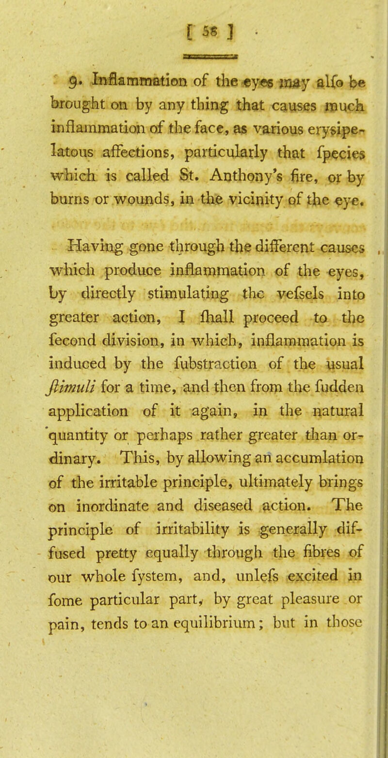 9. Inflammation of the eyes imy alfo be brought on by any thing that causes much inflammation of the face, as various erysipe- latous affections, particularly that fpecies which is called St. Anthony's fire, or by burns or wounds, in the vicinity of the eye. Having gone through the different causes which produce inflammation of the eyes, by directly stimulating the vefsels into greater action, I fhall proceed to the fecond division, in which, inflammation is induced by the fubstraction of the usual Jiimuli for a time, and then from the fudden application of it again, in the natural 'quantity or perhaps rather greater than or- dinary. This, by allowing an accumlation of the irritable principle, ultimately brings on inordinate and diseased action. The principle of irritability is generally dif- fused pretty equally through the fibres of our whole fystem, and, unlefs excited in fome particular party by great pleasure or pain, tends to an equilibrium; but in those