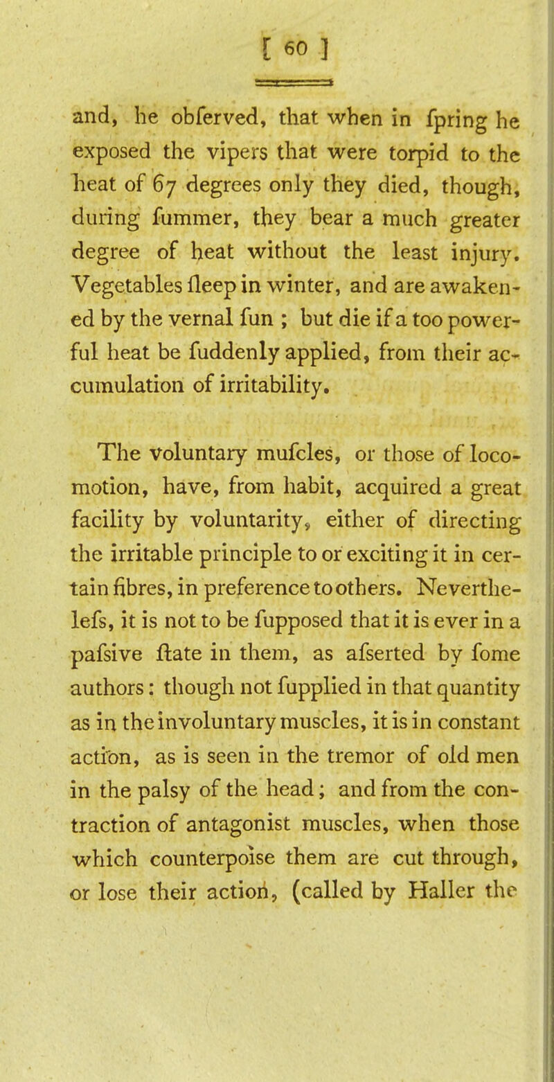 and, he obferved, that when in fpring he exposed the vipers that were torpid to the heat of 67 degrees only they died, though, during fummer, they bear a much greater degree of heat without the least injury. Vegetables lleep in winter, and are awaken- ed by the vernal fun ; but die if a too power- ful heat be fuddenly applied, from their ac- cumulation of irritability. The voluntary mufcles, or those of loco- motion, have, from habit, acquired a great facility by voluntarily, either of directing the irritable principle to or exciting it in cer- tain fibres, in preference to others. Neverthe- lefs, it is not to be fupposed that it is ever in a pafsive ftate in them, as afserted by fome authors: though not fupplied in that quantity as in the involuntary muscles, it is in constant action, as is seen in the tremor of old men in the palsy of the head; and from the con- traction of antagonist muscles, when those which counterpoise them are cut through, or lose their action, (called by Haller the