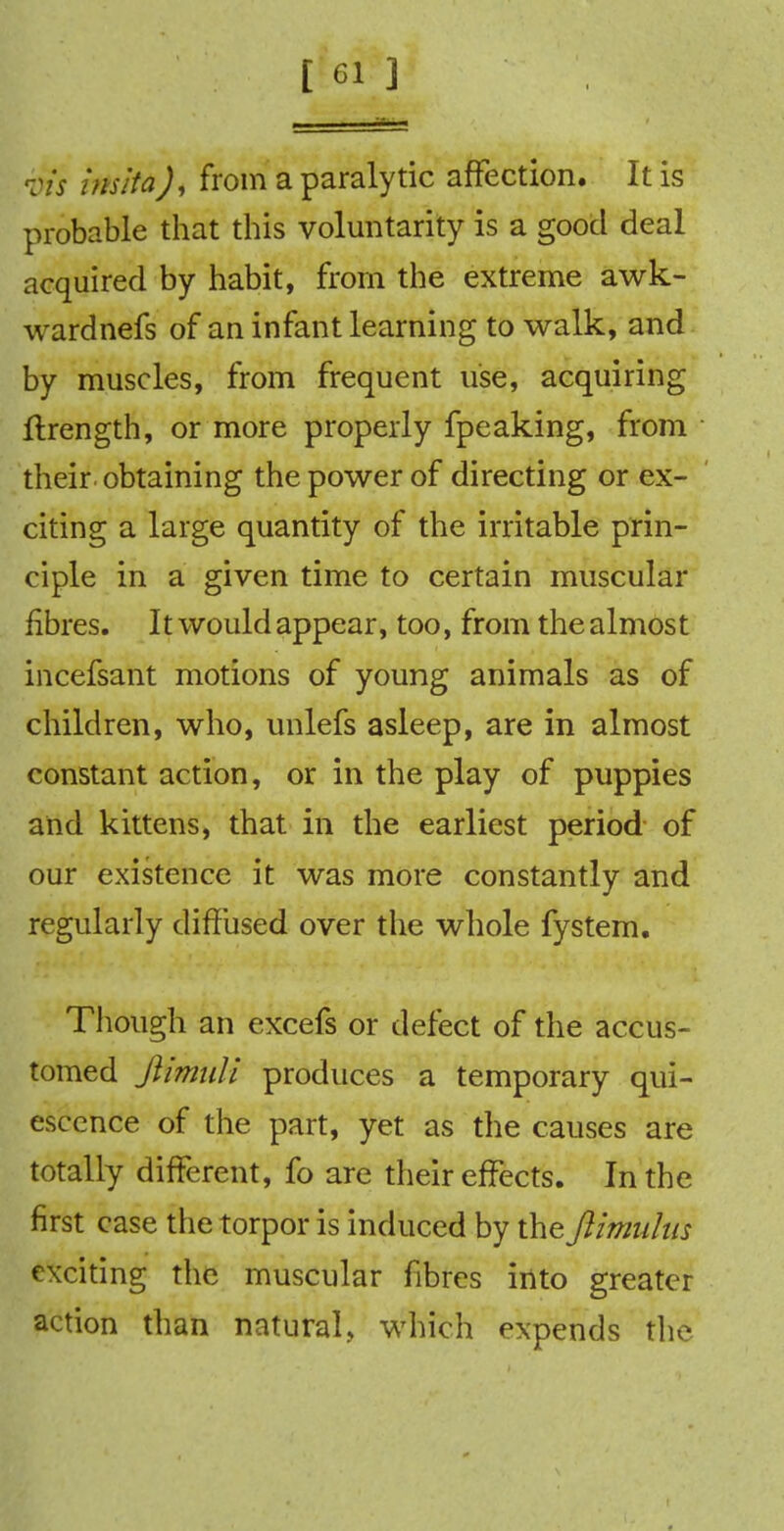 •tits insita), from a paralytic affection. It is probable that this voluntarily is a good deal acquired by habit, from the extreme awk- wardnefs of an infant learning to walk, and by muscles, from frequent use, acquiring ftrength, or more properly fpeaking, from their obtaining the power of directing or ex- citing a large quantity of the irritable prin- ciple in a given time to certain muscular fibres. It would appear, too, from the almost incefsant motions of young animals as of children, who, unlefs asleep, are in almost constant action, or in the play of puppies and kittens, that in the earliest period of our existence it was more constantly and regularly diffused over the whole fystem. Though an excefs or defect of the accus- tomed jHmuli produces a temporary qui- escence of the part, yet as the causes are totally different, fo are their effects. In the first case the torpor is induced by the Jlimuhis exciting the muscular fibres into greater action than natural, which expends the