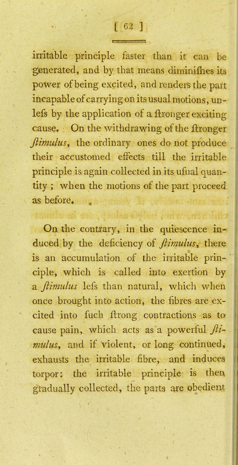 irritable principle faster than it can be generated, and by that means diminifhes its power of being excited, and renders the part incapable of carrying on its usual motions, un- lefs by the application of a ftronger exciting cause. On the withdrawing of the ftronger ftimulus, the ordinary ones do not produce their accustomed effects till the irritable principle is again collected in its ufual quan- tity ; when the motions of the part proceed as before. # On the contrary, in the quiescence in- duced by the deficiency of ftitnulus, there is an accumulation of the irritable prin- ciple, which is called into exertion by a ftimulus lefs than natural, which when once brought into action, the fibres are ex- cited into fuch ftrong contractions as to cause pain, which acts as a powerful fti- mulus ^ and if violent, or long continued, exhausts the irritable fibre, and induces torpor: the irritable principle is then gradually collected, the parts are obedient