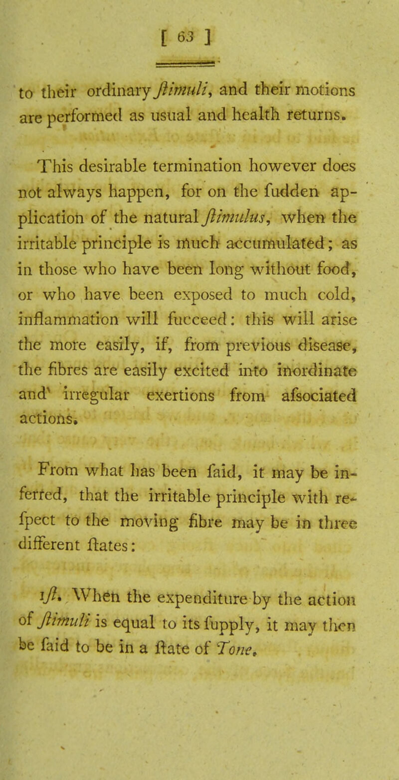 to their ordinary Jiimuli, and their motions are performed as usual and health returns. This desirable termination however does not always happen, for on the fudden ap- plication of the natural jlimulus, when the irritable principle is much accumulated; as in those who have been long without food, or who have been exposed to much cold, inflammation will fucceed: tins will arise the more easily, if, from previous disease, the fibres are easily excited into inordinate and irregular exertions from afsociated actions, From what lias been faid, it may be in- ferred, that the irritable principle with re- fpect to the moving fibre may be in three different Hates: ifl. When the expenditure by the action of Jiimuli is equal to itsfupply, it may then be faid to be in a ftate of Tone.