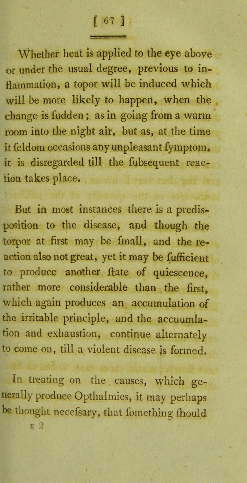Whether heat is applied to the eye above or under the usual degree, previous to in- flammation, a topor will be induced which will be more likely to happen, when the change is fudden; as in going from a warm room into the night air, but as, at the time it feldom occasions any unpleasant fymptom, it is disregarded till the fubsequent reac- tion takes place. But in most instances there is a predis- position to the disease, and though the torpor at first may be fmall, and the re- action also not great, yet it may be fufficient to produce another ftate of quiescence, rather more considerable than the first, which again produces an accumulation of the irritable principle, and the accuumla- tion and exhaustion, continue alternately to come on, till a violent disease js formed. In treating on the causes, which ge- nerally produce Opthalmies, it may perhaps be thought necefsary, that ibmething {hould E 2