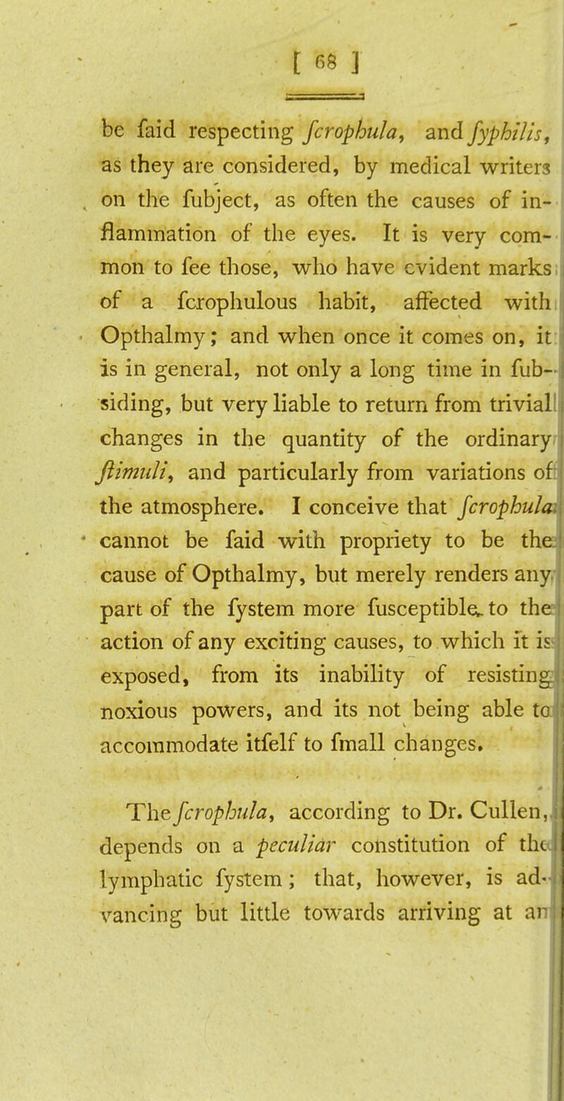 be faid respecting fcrophula, and fyphilis, as they are considered, by medical writers , on the fubject, as often the causes of in-' flammation of the eyes. It is very com- mon to fee those, who have evident marks; of a fcrophulous habit, affected withi Opthalmy; and when once it comes on, it is in general, not only a long time in fub- siding, but very liable to return from trivial! changes in the quantity of the ordinary ftimuli, and particularly from variations of: the atmosphere. I conceive that fcrophula • cannot be faid with propriety to be tha cause of Opthalmy, but merely renders any part of the fystem more fusceptiblev to the action of any exciting causes, to which it is exposed, from its inability of resisting noxious powers, and its not being able to accommodate itfelf to fmall changes. The fcrophula, according to Dr. Cullen,- depends on a peculiar constitution of the^ lymphatic fystem; that, however, is ad- vancing but little towards arriving at an