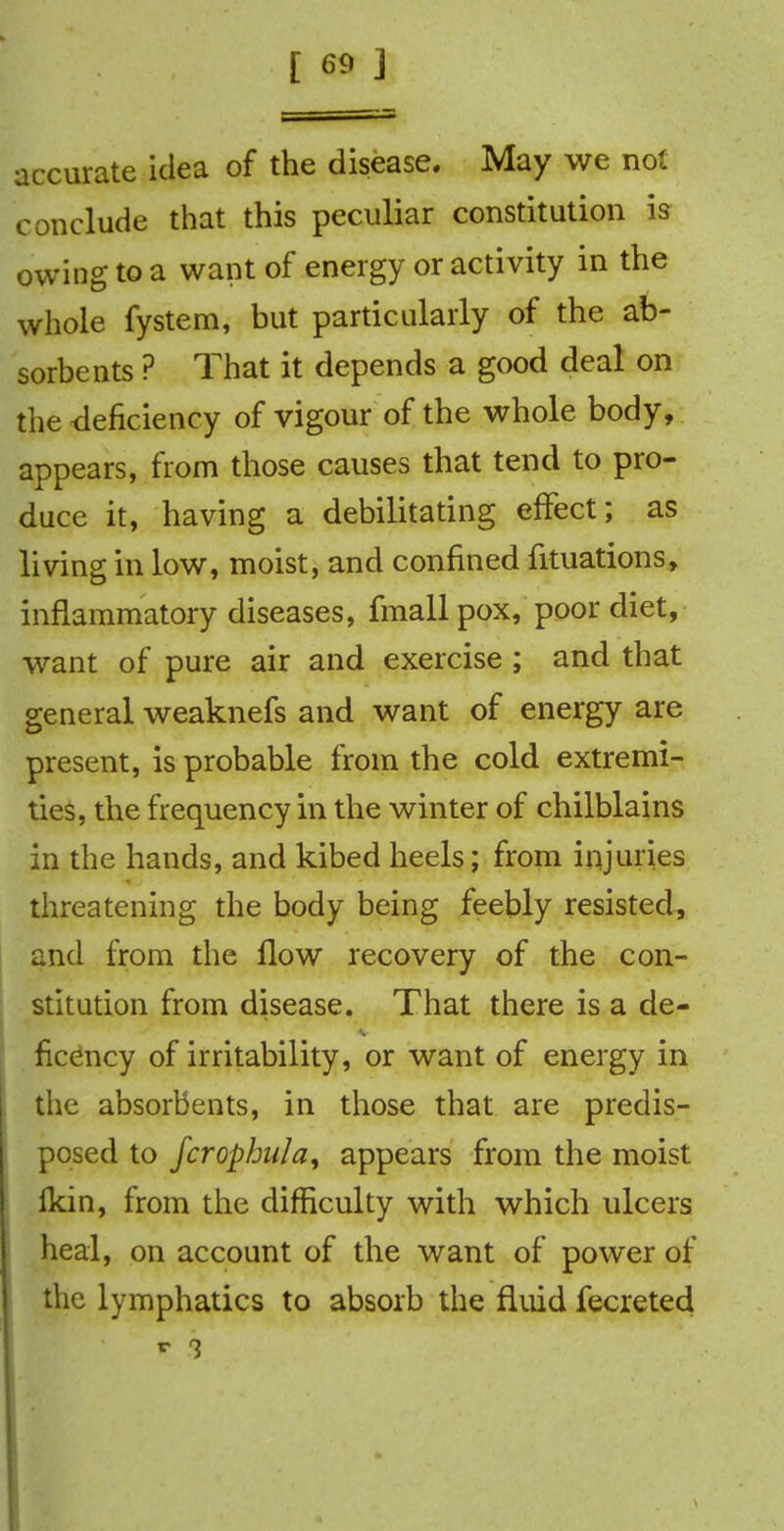 accurate idea of the disease. May we not conclude that this peculiar constitution is owing to a want of energy or activity in the whole fystem, but particularly of the ab- sorbents ? That it depends a good deal on the deficiency of vigour of the whole body, appears, from those causes that tend to pro- duce it, having a debilitating effect; as living in low, moist, and confined filiations, inflammatory diseases, fmall pox, poor diet, want of pure air and exercise; and that general weaknefs and want of energy are present, is probable from the cold extremi- ties, the frequency in the winter of chilblains in the hands, and kibed heels; from injuries threatening the body being feebly resisted, and from the flow recovery of the con- stitution from disease. That there is a de- ficency of irritability, or want of energy in the absorbents, in those that are predis- posed to fcrophula, appears from the moist Ikin, from the difficulty with which ulcers heal, on account of the want of power of the lymphatics to absorb the fluid fecreted r 3