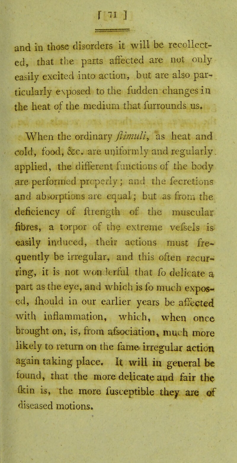 and in those disorders it will be recollect- ed, that the parts affected are not only easily excited into action, but are also par- ticularly exposed to the fudden changes in the heat of the medium that furrounds us. When the ordinary Jlimuli, as heat and cold, food, &c. are uniformly and regularly. applied, the different functions of the body are performed properly; and the fecretions and absorptions are equal; but as from the deficiency of fhength of the muscular, fibres, a torpor of the extreme vefsels is easily induced, their actions must fre- quently be irregular, and this often recur- ring, it is not won k-rful that fo delicate a part as the eye, and which is fo much expos- ed, fhould in our earlier years be affected with inflammation, which, when once brought on, is, from qfsociation* much more likely to return on the fame irregular action again taking place. It will in general be found, that the more delicate and fair the {kin is, the more fusceptible they are of diseased motions.