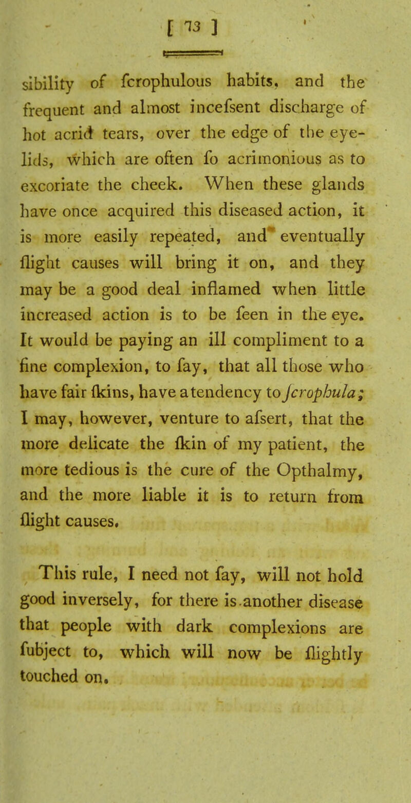 [ ™ ] sibility of fcrophulous habits, and the frequent and almost incefsent discharge of hot acrid tears, over the edge of the eye- lids, which are often fo acrimonious as to excoriate the cheek. When these glands have once acquired this diseased action, it is more easily repeated, and* eventually flight causes will bring it on, and they may be a good deal inflamed when little increased action is to be feen in the eye. It would be paying an ill compliment to a fine complexion, to fay, that all those who have fair (kins, have atendency to jcrophula; I may, however, venture to afsert, that the more delicate the (kin of my patient, the more tedious is the cure of the Opthalmy, and the more liable it is to return from flight causes, This rule, I need not fay, will not hold good inversely, for there is.another disease that people with dark complexions are fubject to, which will now be flightly touched on.