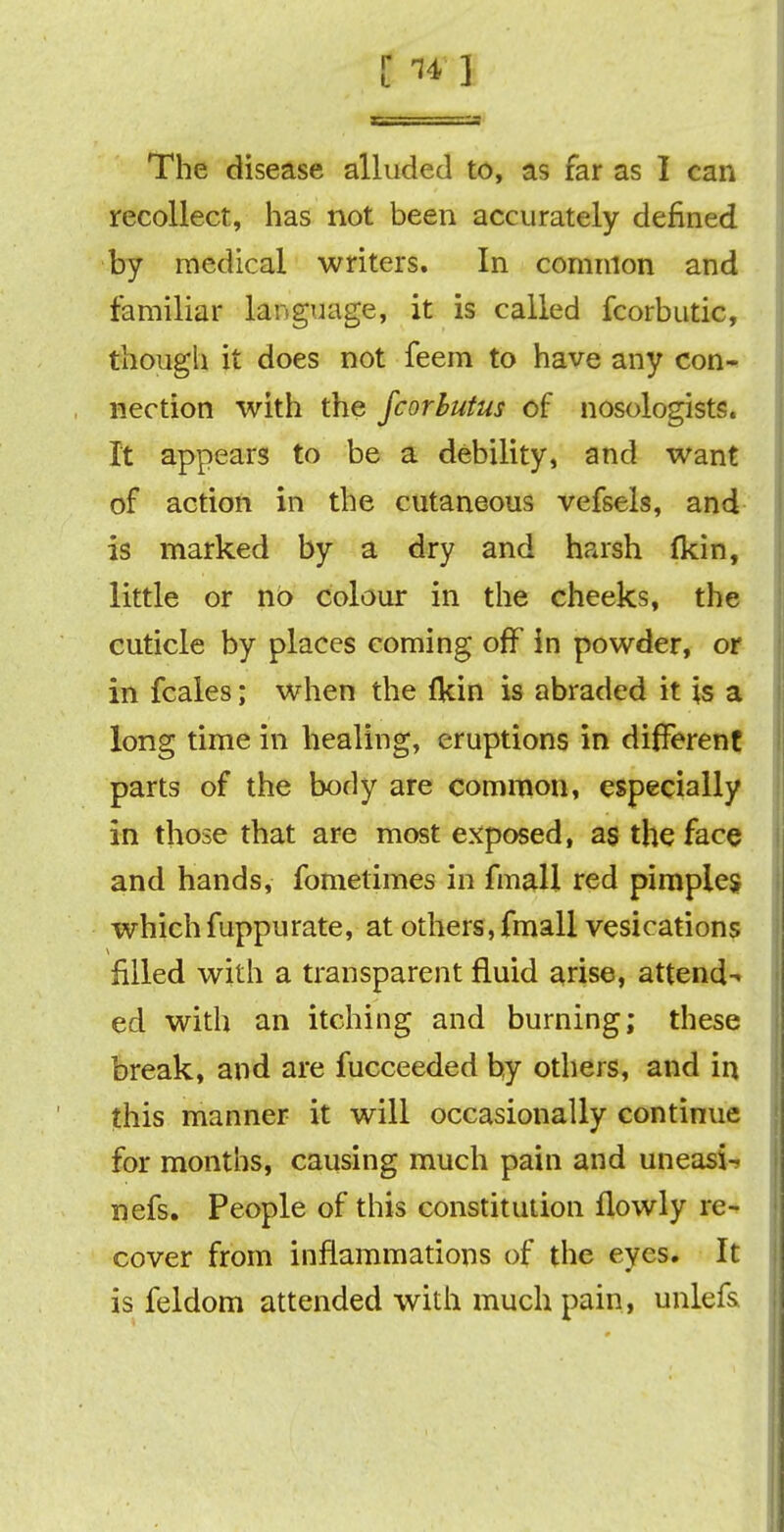 [ * ] The disease alluded to, as far as I can recollect, has not been accurately defined by medical writers. In common and familiar language, it is called fcorbutic, though it does not feem to have any con- nection with the fcorbutus of nosologists. It appears to be a debility, and want of action in the cutaneous vefsels, and is marked by a dry and harsh fkin, little or no colour in the cheeks, the cuticle by places coming off in powder, or in fcales; when the lkin is abraded it is a long time in healing, eruptions in different parts of the body are common, especially in those that are most exposed, as the face and hands, fometimes in fmall red pimples whichfuppurate, at others,fmall vesications filled with a transparent fluid arise, attend- ed with an itching and burning; these break, and are fucceeded by others, and in this manner it will occasionally continue for months, causing much pain and uneasi- nefs. People of this constitution flowly re- cover from inflammations of the eyes. It is feldom attended with much pain, unlefs.
