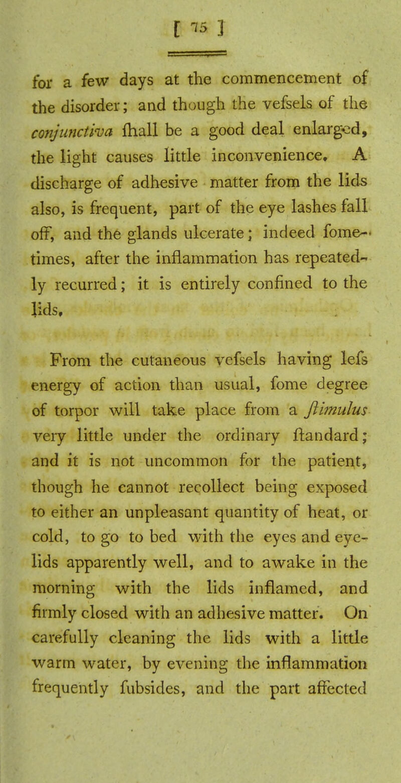 [ is 3 for a few days at the commencement of the disorder; and though the vefsels of the conjunctiva fhall be a good deal enlarged, the light causes little inconvenience. A discharge of adhesive matter from the lids also, is frequent, part of the eye lashes fall off, and the glands ulcerate; indeed fome— times, after the inflammation has repeated- ly recurred; it is entirely confined to the lids. From the cutaneous vefsels having lefs energy of action than usual, fome degree of torpor will take place from a ftimulus very little under the ordinary ftandard; and it is not uncommon for the patient, though he cannot recollect being exposed to either an unpleasant quantity of heat, or cold, to go to bed with the eyes and eye- lids apparently well, and to awake in the morning with the lids inflamed, and firmly closed with an adhesive matter. On carefully cleaning the lids with a little warm water, by evening the inflammation frequently fubsides, and the part affected