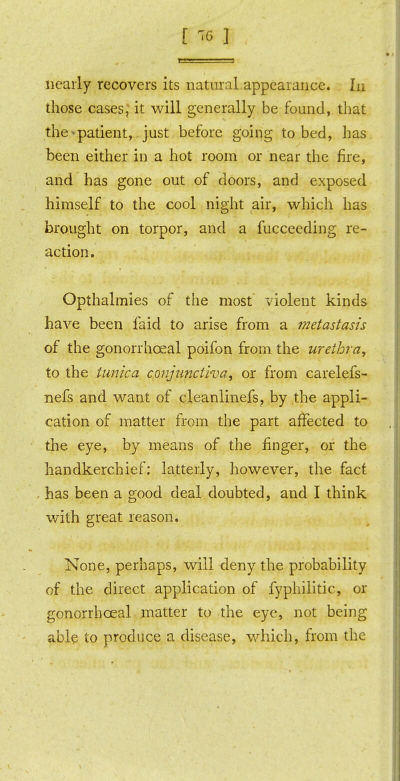 nearly recovers its natural appearance. In those cases; it will generally be found, that the-patient, just before going to bed, has been either in a hot room or near the fire, and has gone out of doors, and exposed himself to the cool night air, which has brought on torpor, and a fucceeding re- action. Opthalmies of the most violent kinds have been faid to arise from a metastasis of the gonorrhceal poifon from the urethra, to the tunica conjunctiva, or from carelefs- nefs and want of cleanlinefs, by the appli- cation of matter from the part affected to the eye, by means of the finger, or the handkerchief: latterly, however, the fact has been a good deal doubted, and I think with great reason. None, perhaps, will deny the probability of the direct application of fyphilitic, or gonorrhceal matter to the eye, not being able to produce a disease, which, from the
