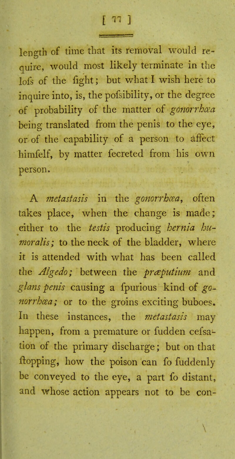 length of time that its removal would re- quire, would most likely terminate in the lofs of the fight; but what I wish here to inquire into, is, the pofsibility, or the degree of probability of the matter of gonorrhoea being translated from the penis to the eye, or of the capability of a person to affect himfelf, by matter fecreted from his own person. A metastasis in the gonorrhoea, often takes place, when the change is made; either to the testis producing hernia hu- mor alis; to the neck of the bladder, where it is attended with what has been called the Aigedo; between the praputium and glans penis causing a fpurious kind of go- norrhcea; or to the groins exciting buboes. In these instances, the metastasis may happen, from a premature or fudden cefsa- tion of the primary discharge; but on that flopping, how the poison can fo fuddenly be conveyed to the eye, a part fo distant, and whose action appears not to be con- 1 \