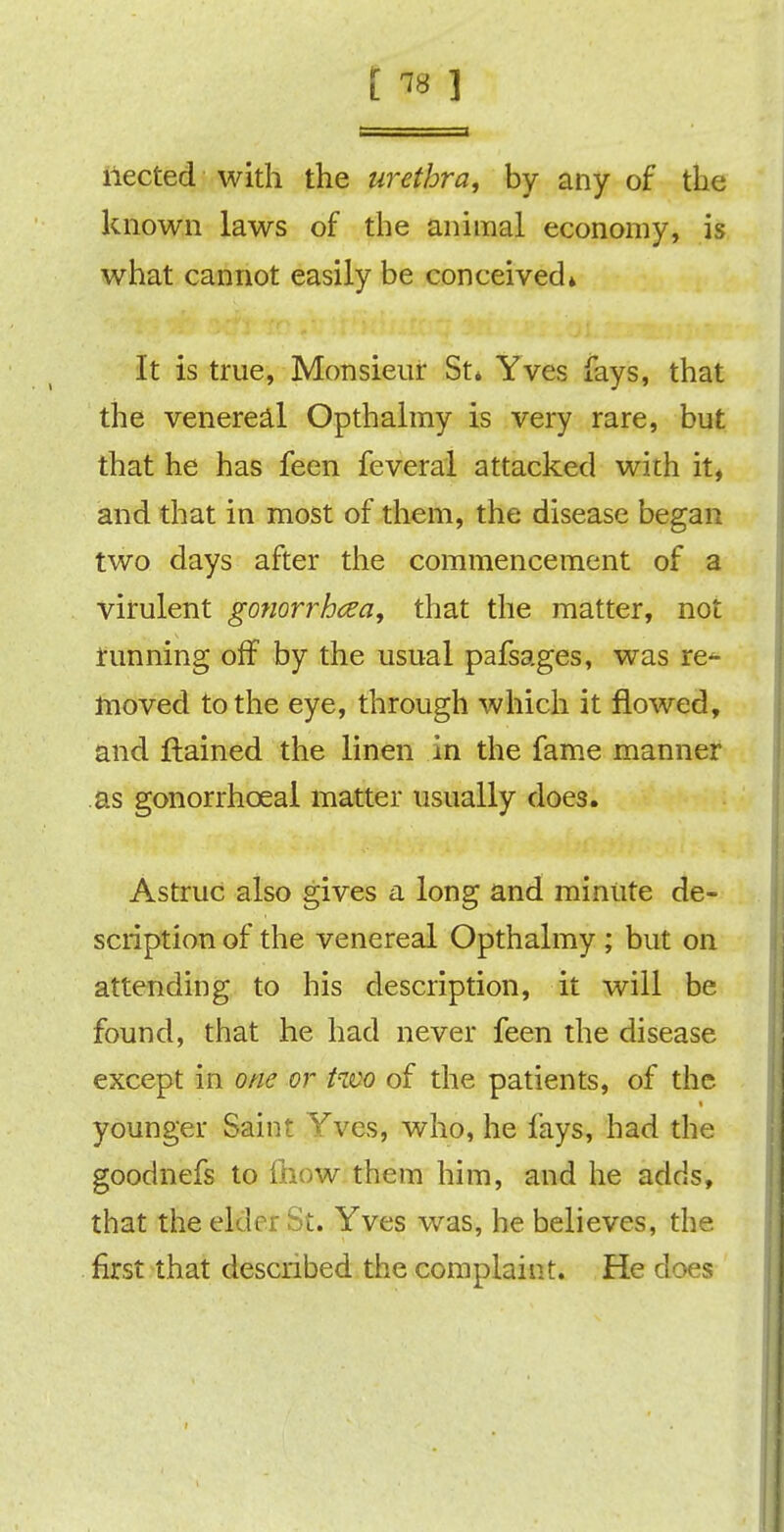 [«1 iiected with the urethra, by any of the known laws of the animal economy, is what cannot easily be conceived* It is true, Monsieur St* Yves fays, that the venereal Opthalmy is very rare, but that he has feen feveral attacked with h% and that in most of them, the disease began two days after the commencement of a virulent gonorrhoea, that the matter, not running off by the usual pafsages, was re^ moved to the eye, through which it flowed, and jftained the linen in the fame manner as gonorrhceal matter usually does. Astruc also gives a long and minute de- scription of the venereal Opthalmy ; but on attending to his description, it will be found, that he had never feen the disease except in one or two of the patients, of the younger Saint Yves, who, he fays, had the goodnefs to fftow them him, and he adds, that the elder St. Yves was, he believes, the first that described the complaint. He does