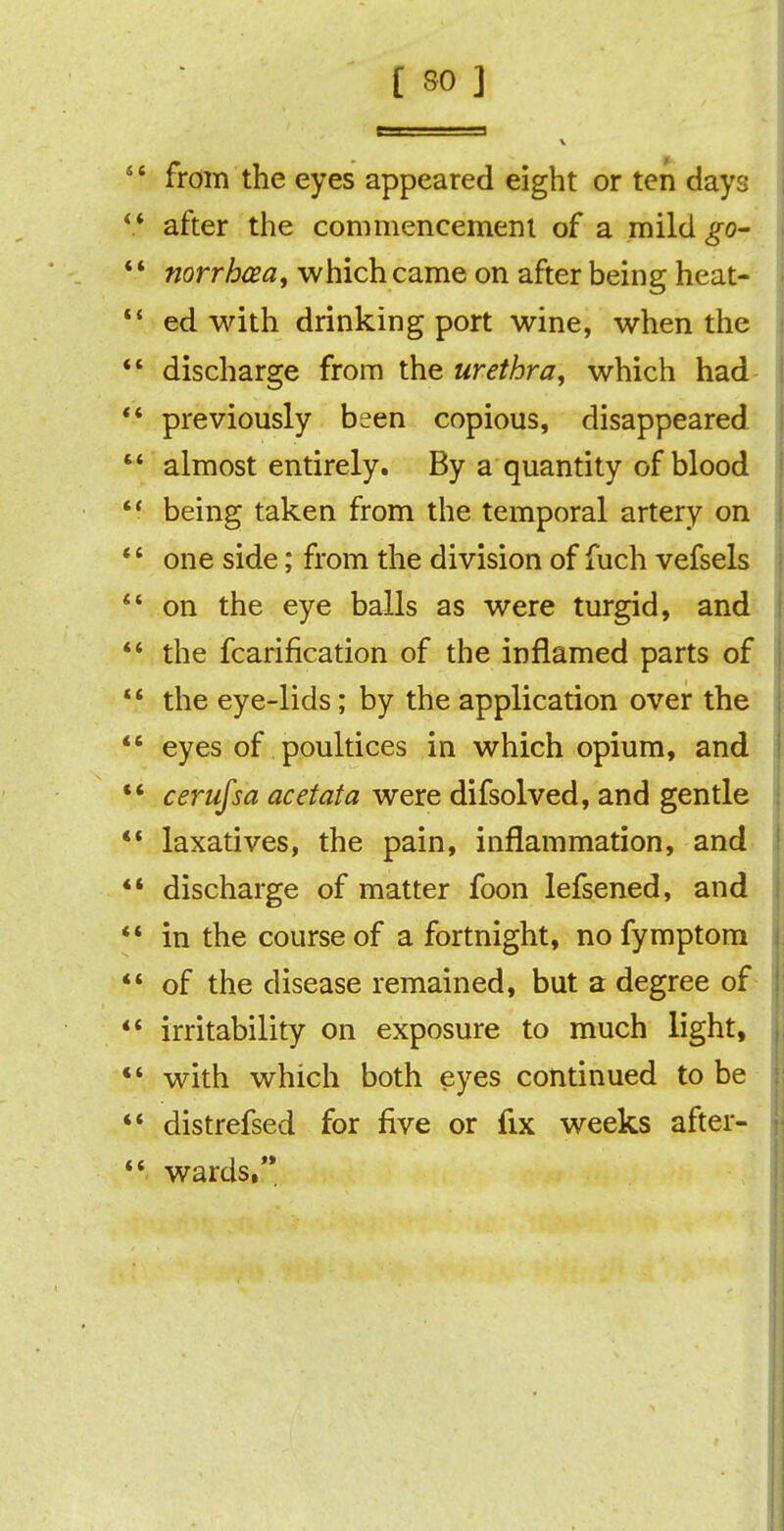 4 4 from the eyes appeared eight or ten days 44 after the commencement of a mild go-  norrhcea, which came on after being heat- 44 ed with drinking port wine, when the ** discharge from the urethra, which had 44 previously been copious, disappeared.  almost entirely. By a quantity of blood '* being taken from the temporal artery on 44 one side; from the division of fuch vefsels 44 on the eye balls as were turgid, and 44 the fcarification of the inflamed parts of 44 the eye-lids; by the application over the  eyes of poultices in which opium, and  cerufsa acetata were difsolved, and gentle 44 laxatives, the pain, inflammation, and ** discharge of matter foon lefsened, and 44 in the course of a fortnight, nofymptom *4 of the disease remained, but a degree of 44 irritability on exposure to much light, *4 with which both eyes continued to be 44 distrefsed for five or fix weeks after- 44 wards,