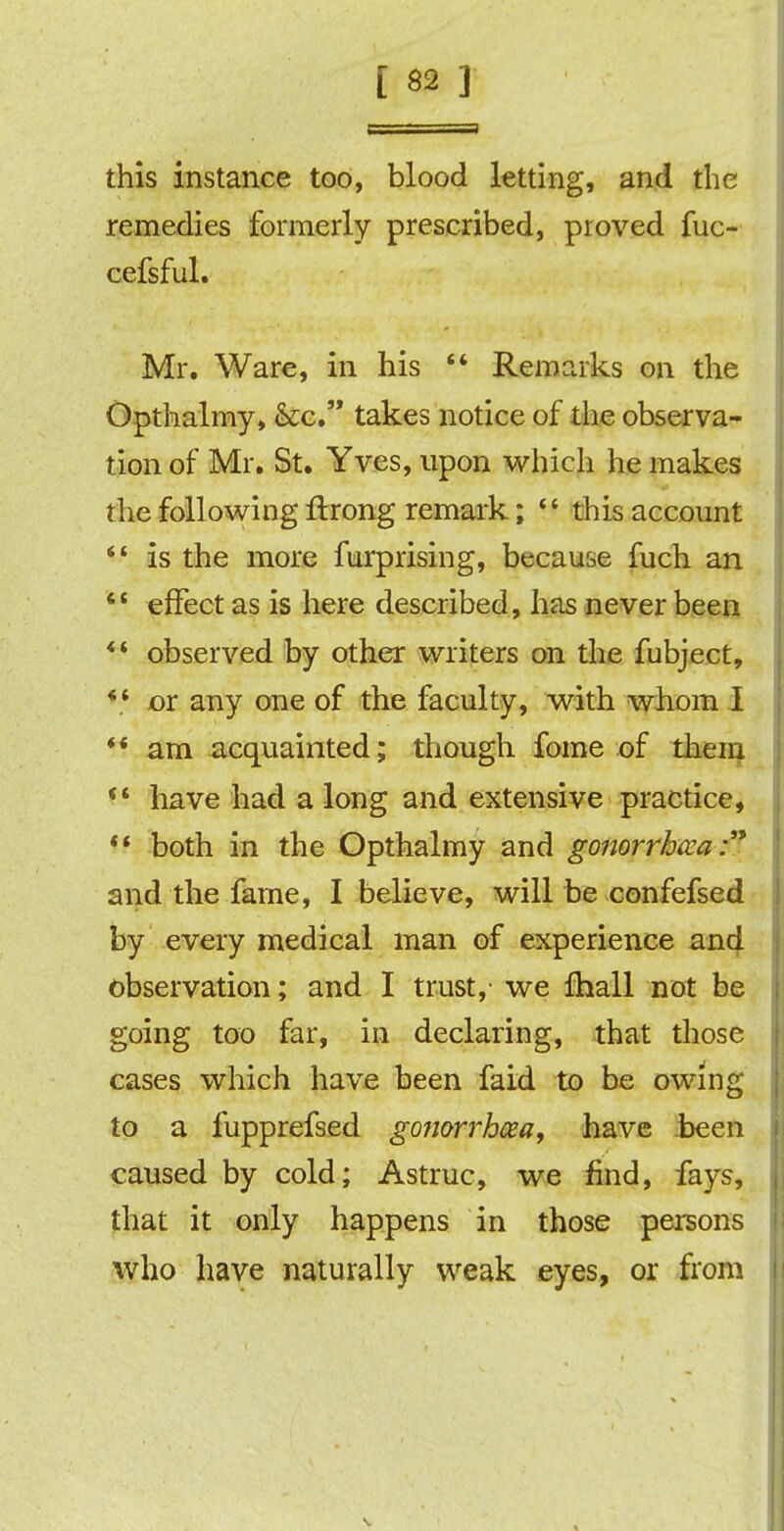 this instance too, blood letting, and the remedies formerly prescribed, proved fuc- cefsful. Mr. Ware, in his  Remarks on the Opthalmy, &c. takes notice of the observa- tion of Mr. St. Yves, upon which he makes the following ftrong remark; if this account  is the more furprising, because fuch an  effect as is here described, has never been  observed by other writers on the fubject, *.* or any one of the faculty, with whom I *' am acquainted; though fome of them H have had a long and extensive practice,  both in the Opthalmy and gonorrheal and the fame, I believe, will be confefsed by every medical man of experience and observation; and I trust,' we {hall not be going too far, in declaring, that those cases which have been faid to be owing to a fupprefsed gonorrhoea, have been caused by cold; Astruc, we find, fays, that it only happens in those persons who have naturally weak eyes, or from