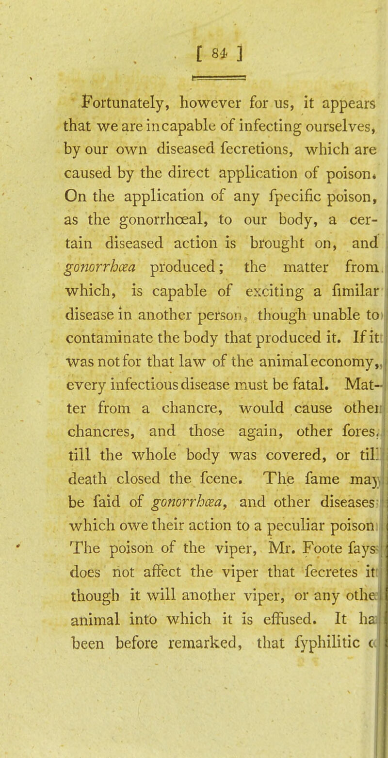 Fortunately, however for us, it appears that we are incapable of infecting ourselves, by our own diseased fecretions, which are caused by the direct application of poison* On the application of any fpecific poison, as the gonorrhceal, to our body, a cer- tain diseased action is brought on, and gonorrhoea produced; the matter from, which, is capable of exciting a fimilar disease in another person* though unable to contaminate the body that produced it. If it: was not for that law of the animal economy every infectious disease must be fatal. Mat ter from a chancre, would cause other chancres, and those again, other fores, till the whole body was covered, or til death closed the fcene. The fame ma be faid of gonorrhoea, and other diseases1 which owe their action to a peculiar poison The poison of the viper, Mr. Foote fay does not affect the viper that fecretes i though it will another viper, or any oth animal into which it is effused. It h been before remarked, that fyphilitic c