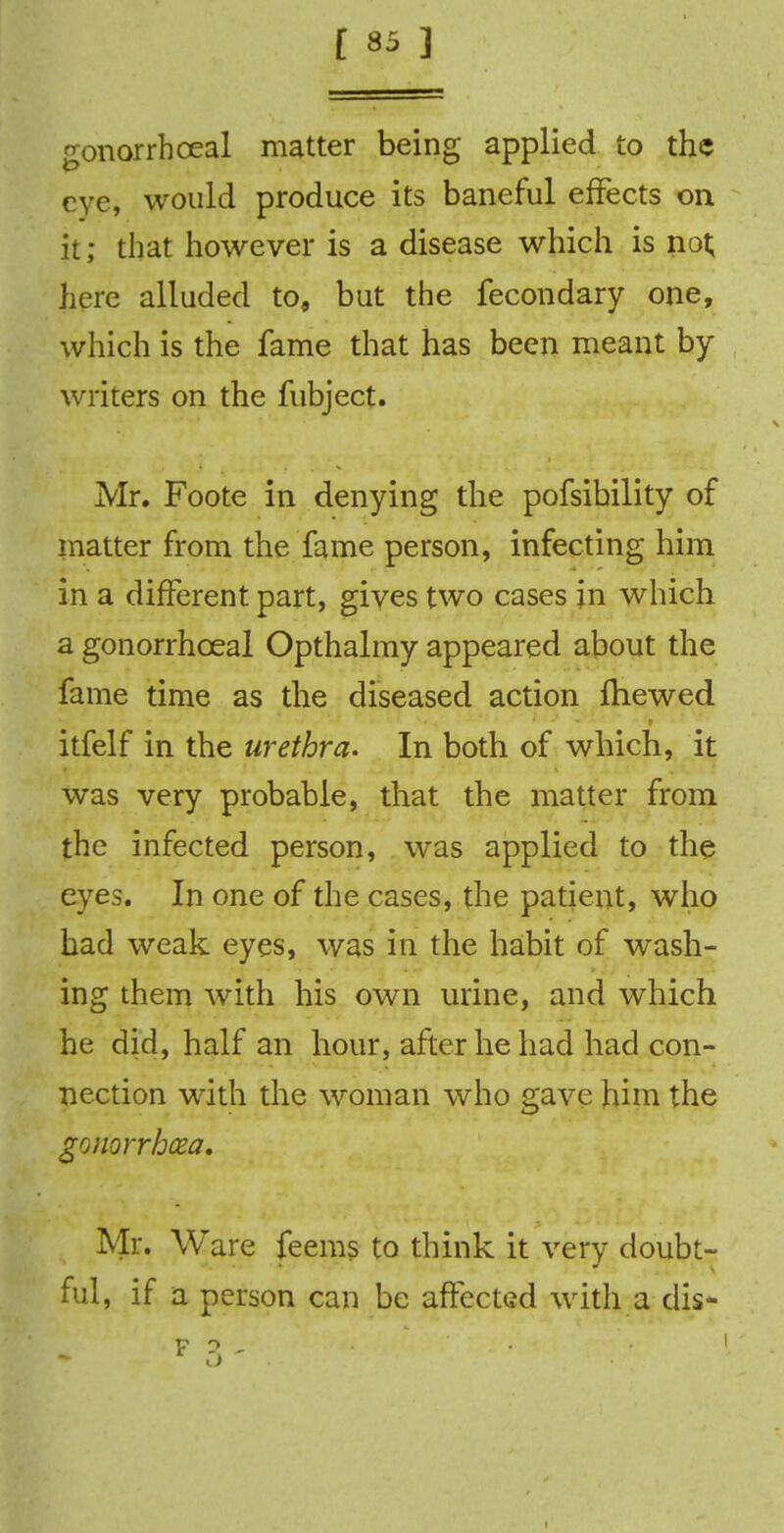 gonorrhoea! matter being applied to the eye, would produce its baneful effects on it; that however is a disease which is not; here alluded to, but the fecondary one, which is the fame that has been meant by writers on the fubject. Mr. Foote in denying the pofsibility of matter from the fame person, infecting him in a different part, gives two cases jn which a gonorrhceal Opthalmy appeared about the fame time as the diseased action fhewed itfelf in the urethra. In both of which, it was very probable, that the matter from the infected person, was applied to the eyes. In one of the cases, the patient, who had weak eyes, was in the habit of wash- ing them with his own urine, and which he did, half an hour, after he had had con- nection with the woman who gave him the gonorrhea, Mr. Ware feems to think it very doubt- ful, if a person can be affected with a clis-