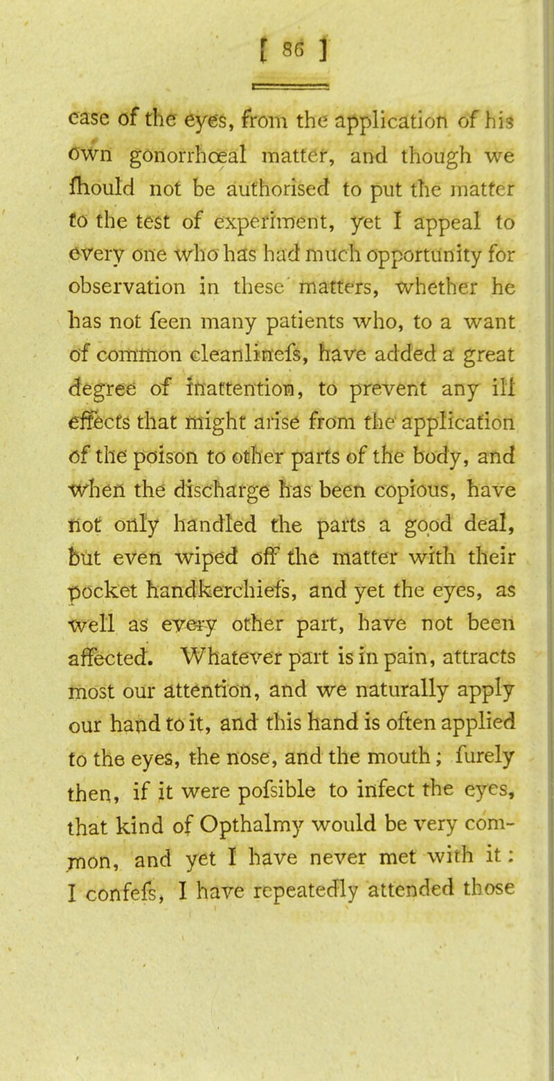 case of the eyes, from the application of his own gonorrhceal matter, and though we fhould not be authorised to put the matter to the test of experiment, yet I appeal to every one who has had much opportunity for observation in these' matters, whether he has not feen many patients who, to a want of common cleanlinefs, have added a great degree of inattention, to prevent any ill effects that might arise from the application of the poison to other parts of the body, and when the discharge has been copious, have not only handled the parts a good deal, but even wiped off the matter with their pocket handkerchiefs, and yet the eyes, as well as evei-y other part, have not been affected. Whatever part is in pain, attracts most our attention, and we naturally apply our hand to it, and this hand is often applied to the eyes, the nose, and the mouth; furely then, if it were pofsible to infect the eyes, that kind of Opthalmy would be very com- mon, and yet I have never met with it: I confefs, I have repeatedly attended those