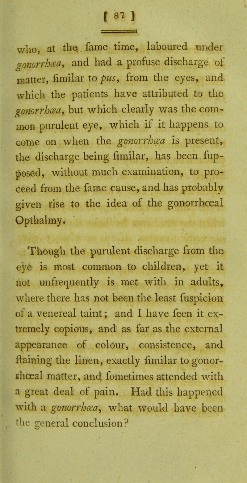 who, at the. fame time, laboured under gonorrhoea, and had a profuse discharge of o matter, limilar to pus, from the eyes, and which the patients have attributed to the gonorrhoea, but which clearly was the com- mon purulent eye, which if it happens to come on when the gonorrhoea is present, the discharge being fimilar, has been fup- posed, without much examination, to pro- ceed from the fame cause, and has probably given rise to the idea of the gonorrhoea! Opthalmy. Though the purulent discharge from the eye is most common to children, yet it not unfrequently is met with in adults, where there has not been the least fuspicion of a venereal taint; and I have feen it ex- tremely copious, and as far as the external appearance of colour, consistence, and ftaining the linen, exactly fimilar to gonor- ihceal matter, and fometimes attended with a great deal of pain. Had this happened with a gonorrhoea, what would have been th e general conclusion ?
