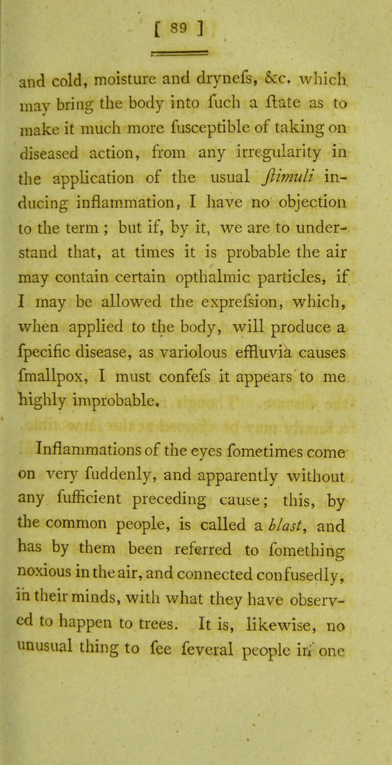 [ 39 ] and cold, moisture and drynefs, &c. which, may bring the body into fuch a lliate as to make it much more fusceptible of taking on diseased action, from any irregularity in the application of the usual fiimuli in- ducing inflammation, I have no objection to the term ; but if, by it, we are to under- stand that, at times it is probable the air may contain certain opthalmic particles, if I may be allowed the exprefsion, which, when applied to the body, will produce a fpecific disease, as variolous effluvia causes fmallpox, I must confefs it appears to me highly improbable. Inflammations of the eyes fometimes come on very fuddenly, and apparently without any fufficient preceding cause; this, by the common people, is called a blast, and has by them been referred to fomething noxious in the air, and connected confusedly, in their minds, with what they have observ- ed to happen to trees. It is, likewise, no unusual thing to fee feveral people in one