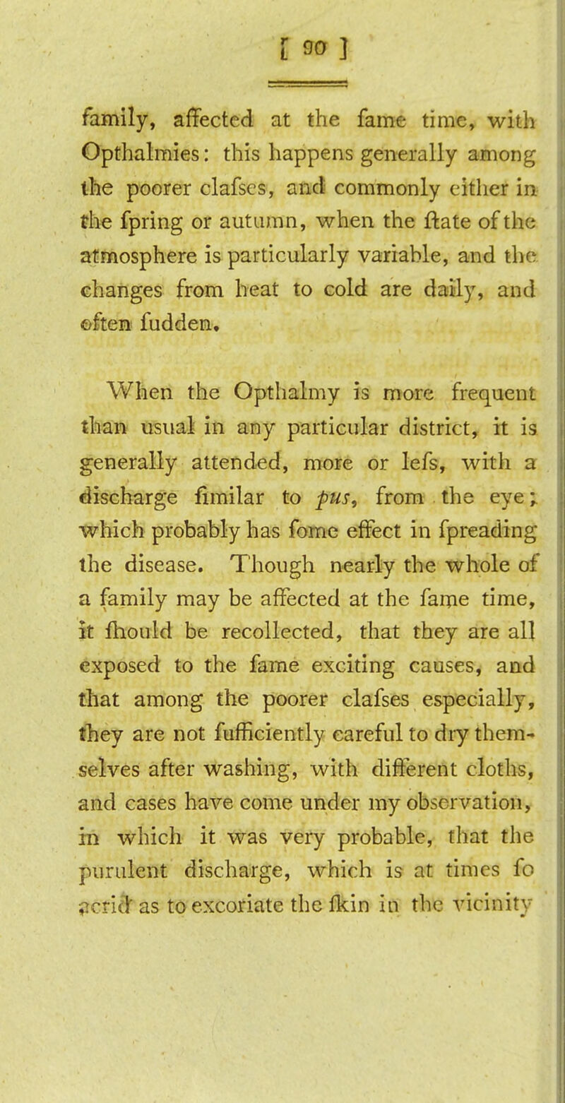 family, affected at the fame time, with Opthalmies: this happens generally among the poorer clafscs, and commonly either in the fpring or autumn, when the ftate of the atmosphere is particularly variahle, and the changes from heat to cold are daily, and often fudden. When the Opthalmy is more frequent than usual in any particular district, it is generally attended, more or lefs, with a discharge fimilar to pus, from the eye; which probably has fome effect in fpreading the disease. Though nearly the whole of a family may be affected at the fame time, It fhould be recollected, that they are all exposed to the fame exciting causes, and that among the poorer clafses especially, they are not fufficiently careful to dry them- selves after washing, with different cloths, and cases have come under my observation, in which it was very probable, that the purulent discharge, which is at times fo acriftas to excoriate the fkin in the vicinity