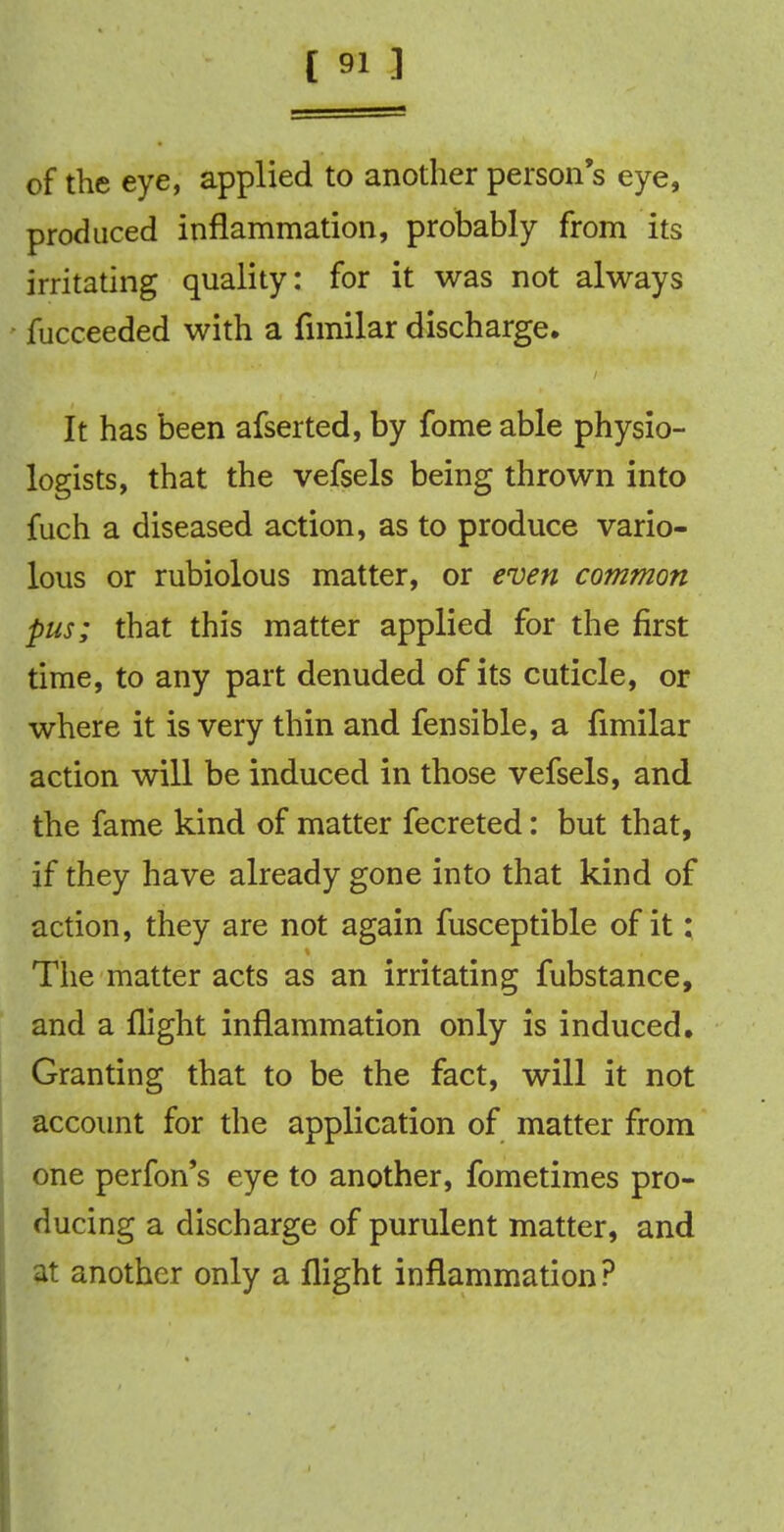 of the eye, applied to another person's eye, produced inflammation, probably from its irritating quality: for it was not always fucceeded with a fnnilar discharge. It has been afserted, by fomeable physio- logists, that the vefsels being thrown into fuch a diseased action, as to produce vario- lous or rubiolous matter, or even common pus; that this matter applied for the first time, to any part denuded of its cuticle, or where it is very thin and fensible, a fimilar action will be induced in those vefsels, and the fame kind of matter fecreted: but that, if they have already gone into that kind of action, they are not again fusceptible of it: The matter acts as an irritating fubstance, and a flight inflammation only is induced. Granting that to be the fact, will it not account for the application of matter from one perfon's eye to another, fometimes pro- ducing a discharge of purulent matter, and at another only a flight inflammation?