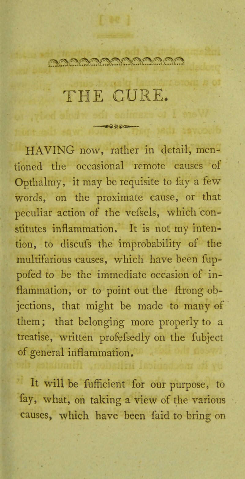 THE CURE. HAVING now, rather in detail, men- tioned the occasional remote causes of Opthalmy, it may be requisite to fay a few words, on the proximate cause, or that peculiar action of the vefsels, which con- stitutes inflammation. It is not my inten- tion, to discufs the improbability of the multifarious causes, which have been fup- pofed to be the immediate occasion of in- flammation, or to point out the ftrong ob- jections, that might be made to many of them; that belonging more properly to a treatise, written profefsedly on the fubject of general inflammation. It will be fufficient for our purpose, to fay, what, on taking a view of the various causes, which have been faid to bring on