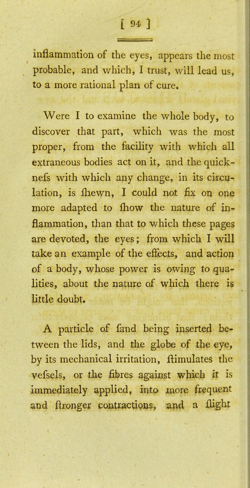 inflammation of the eyes, appears the most probable, and which, I trust, will lead us, to a more rational plan of cure. Were I to examine the whole body, to discover that part, which was the most proper, from the facility with which all extraneous bodies act on it, and the quick- nefs with which any change, in its circu- lation, is Ihewn, I could not fix on one more adapted to fhow the nature of in- flammation, than that to which these pages are devoted, the eyes; from which I will take an example of the effects, and action of a body, whose power is owing to qua- lities, about the nature of which there is little doubt. A particle of fand being inserted be- tween the lids, and the globe of the eye, by its mechanical irritation, ftimulates the vefsels, or the fibres against which it is immediately applied, into more frequent and Wronger contractions, and a flight