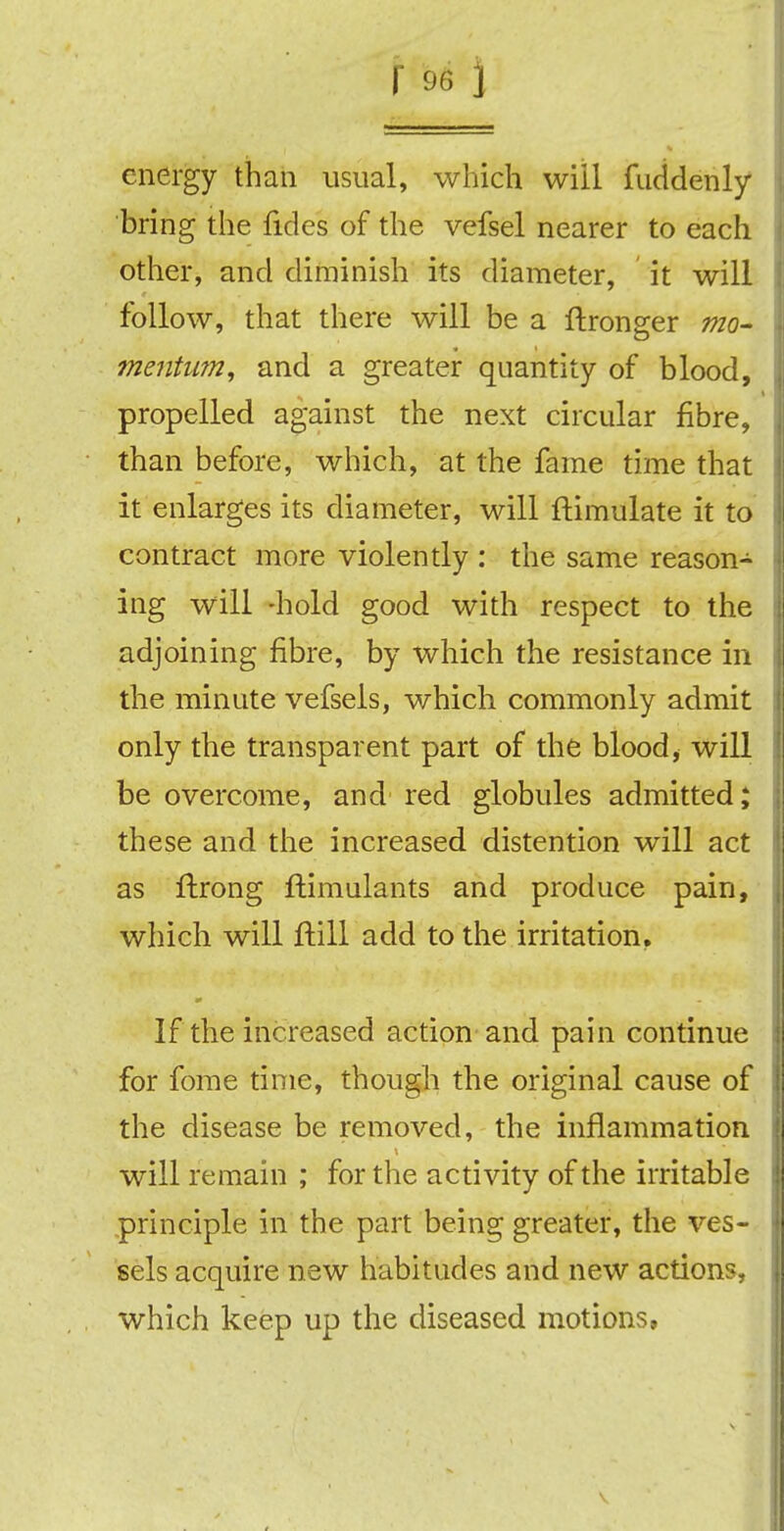energy than usual, which will fuddenly bring the fides of the vefsel nearer to each other, and diminish its diameter, it will follow, that there will be a ftronger mo- mentum, and a greater quantity of blood, propelled against the next circular fibre, than before, which, at the fame time that it enlarges its diameter, will ftimulate it to contract more violently : the same reason- ing will -hold good with respect to the adjoining fibre, by which the resistance in the minute vefsels, which commonly admit only the transparent part of the blood, will be overcome, and red globules admitted; these and the increased distention will act as llirong ftimulants and produce pain, which will ftill add to the irritation. If the increased action and pain continue for fome time, though the original cause of the disease be removed, the inflammation will remain ; for the activity of the irritable principle in the part being greater, the ves- sels acquire new habitudes and new actions, which keep up the diseased motions,