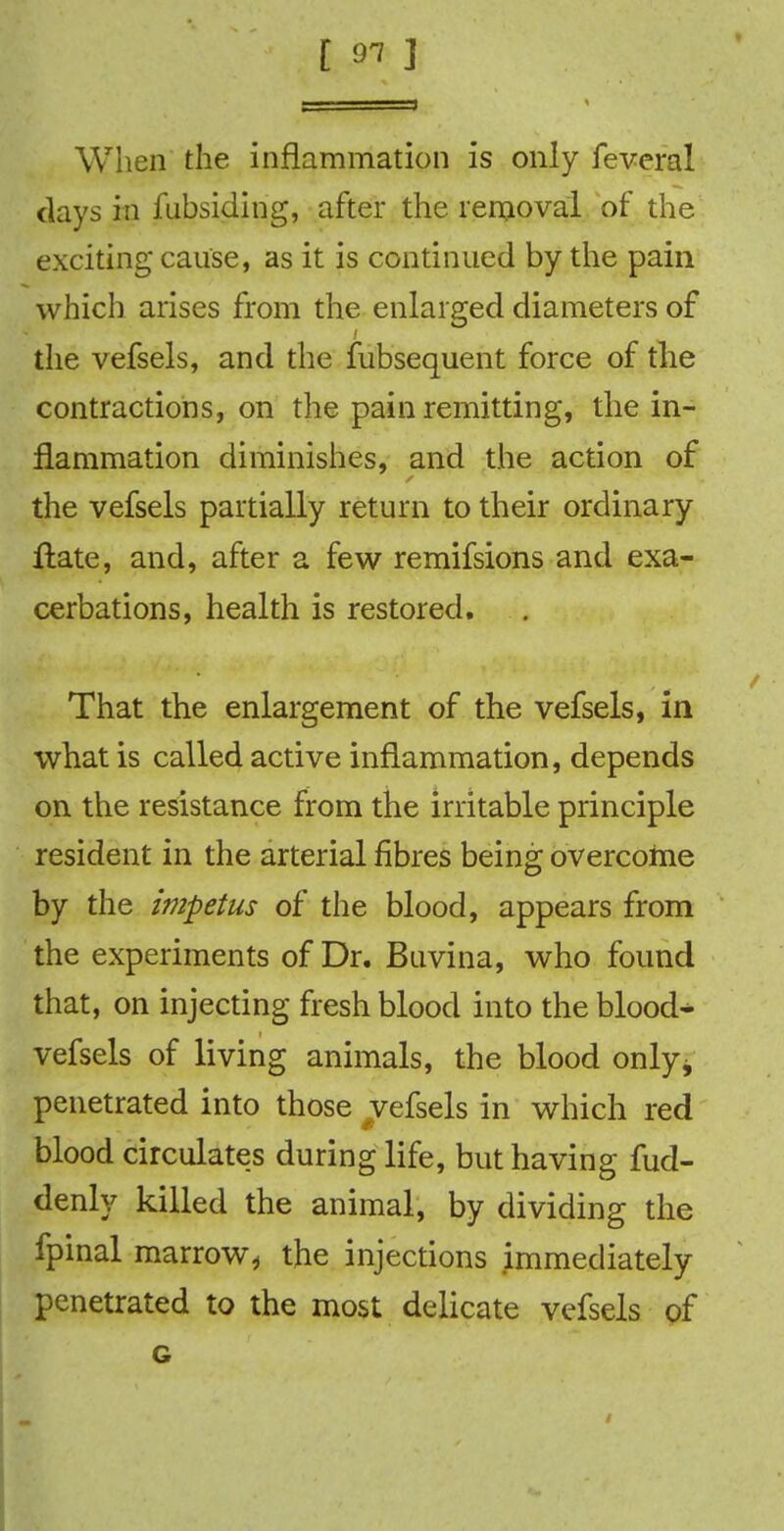 [ 91 ] When the inflammation is only feveral days in fubsiding, after the removal of the exciting cause, as it is continued by the pain which arises from the enlarged diameters of the vefsels, and the fubsequent force of the contractions, on the pain remitting, the in- flammation diminishes, and the action of the vefsels partially return to their ordinary Hate, and, after a few remifsions and exa- cerbations, health is restored. That the enlargement of the vefsels, in what is called active inflammation, depends on the resistance from the irritable principle resident in the arterial fibres being overcome by the impetus of the blood, appears from the experiments of Dr. Buvina, who found that, on injecting fresh blood into the blood- vefsels of living animals, the blood only^ penetrated into those vefsels in which red blood circulates during life, but having fud- denly killed the animal, by dividing the fpinal marrow,, the injections immediately penetrated to the most delicate vefsels of G /