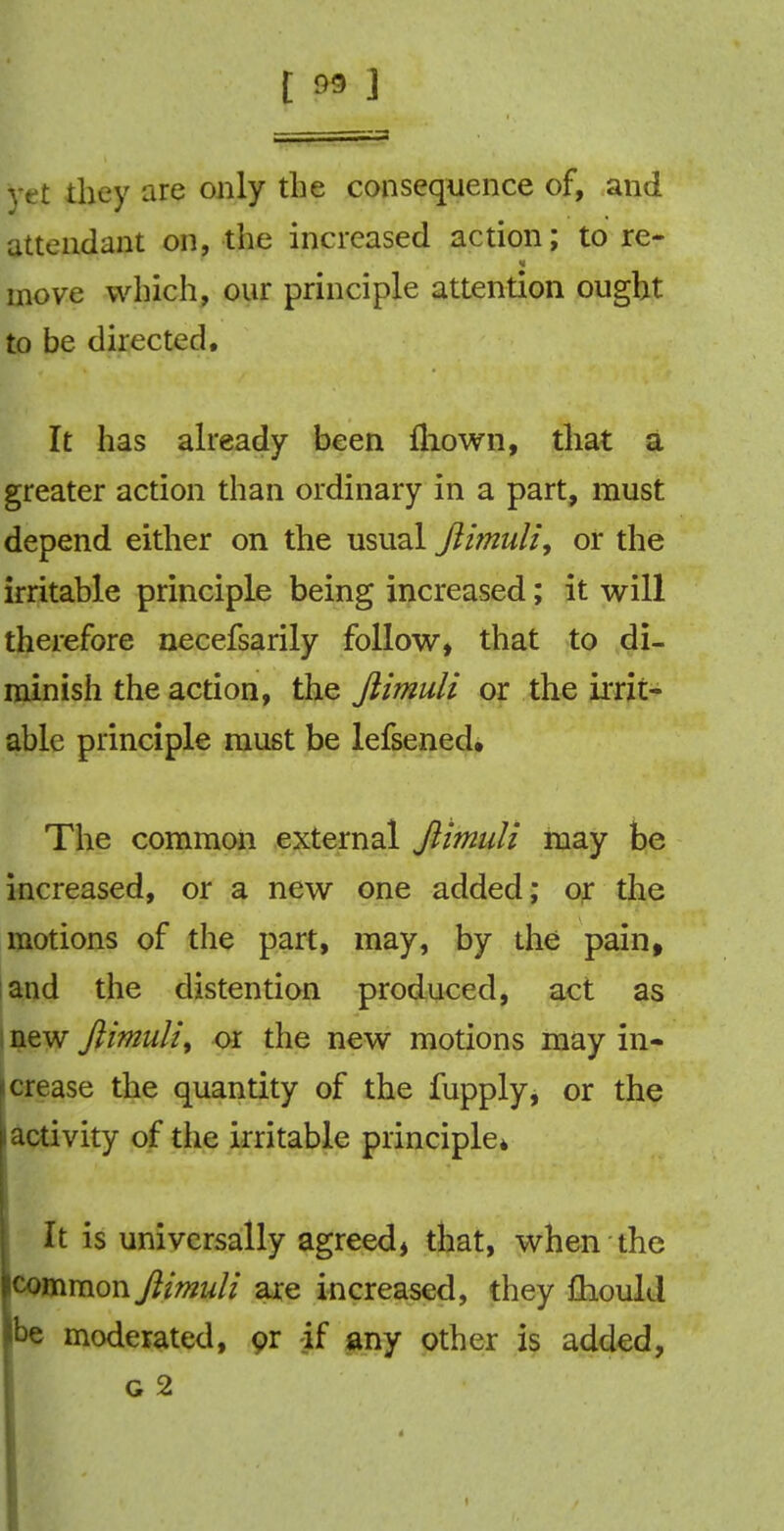 t » J yet they are only the consequence of, and attendant on, the increased action; to re- move which, our principle attention ought to be directed. It has already been fhown, that a greater action than ordinary in a part, must depend either on the usual Jlimuli, or the irritable principle being increased; it will therefore necefsarily follow, that to di- minish the action, the Jlimuli or the irrit- able principle must be lefsened. The common external Jlimuli may be increased, or a new one added; or the motions of the part, may, by the pain, and the distention produced, act as new Jlimuli, or the new motions may in- crease the quantity of the fupply, or the i activity of the irritable principle* It is universally agreed, that, when the icommon Jlimuli are increased, they fhould he moderated, or -if any other is added, g 2