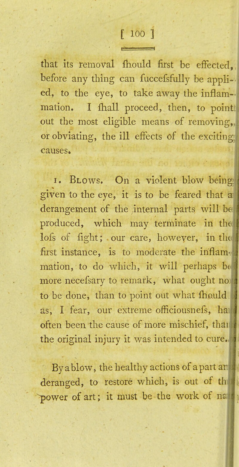 [ ioo ] that its removal fhould first be effected,, before any thing can fuccefsfully be appli- ed, to the eye, to take away the inflam- mation. I fliall proceed, then, to point! out the most eligible means of removing,, or obviating, the ill effects of the exciting, causes. i. Blows. On a violent blow being given to the eye, it is to be feared that a derangement of the internal parts will be produced, which may terminate in the; J lofs of fight; - our care, however, in theJj first instance, is to moderate the iriflam- jj mation, to do which, it will perhaps bci more necefsary to remark, what ought no.jl to be done, than to point out what lfiauld I as, I fear, our extreme officiousnefs, haijl often been the cause of more mischief, thai■ the original injury it was intended to cure.M i I i. By a blow, the healthy actions of apart ar.lj deranged, to restore which, is out of thai power of art; it must be-the work of ns|l;