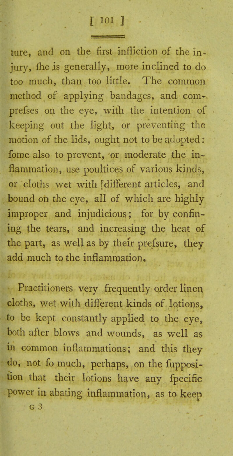 [ 301 ] tare, and on the first infliction of the in- jury, fhe is generally, more inclined to do too much, than too little. The common method of applying bandages, and com- prefses on the eye, with the intention of keeping out the light, or preventing the motion of the lids, ought not to be adapted : fome also to prevent, or moderate the in- flammation, use poultices of various kinds, or cloths wet with FdifFerent articles, and bound on the eye, all of which are highly improper and injudicious,; for by confin- ing the tears, and increasing the heat of the part, as well as by their prefsure, they add much to the inflammation. Practitioners very frequently order linen cloths, wet with different kinds of lotions, to be kept constantly applied to the eye, both after blows and wounds, as well as in common inflammations; and this they do, not fo much, perhaps, on the fupposi- tion that their lotions have any fpecific power in abating inflammation, as to keep g 3