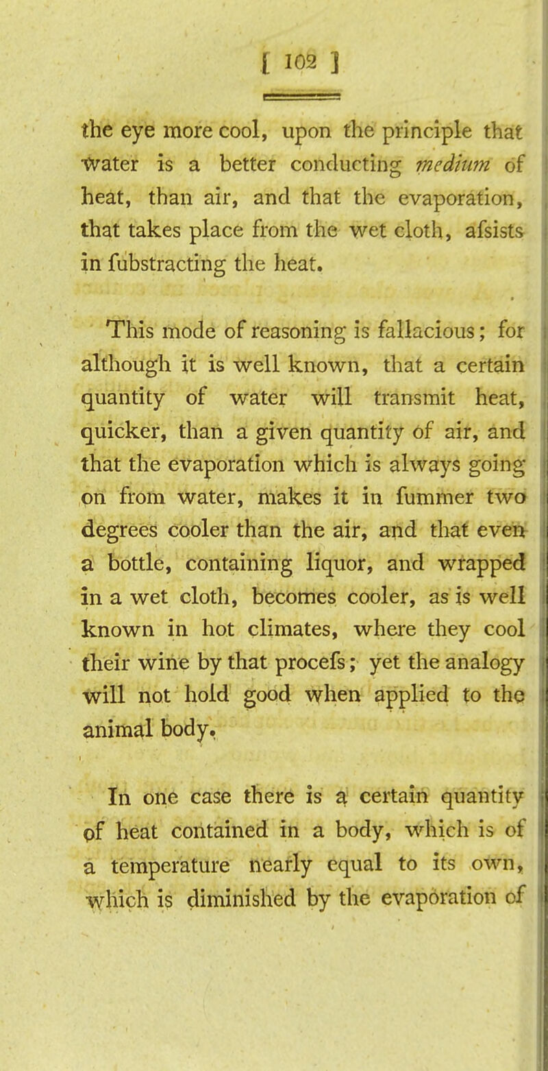 the eye more cool, upon the principle that •Water is a better conducting medium of heat, than air, and that the evaporation, that takes place from the wet cloth, afsists in fabstracting the heat. This mode of reasoning is fallacious; for although it is well known, that a certain quantity of water will transmit heat, quicker, than a given quantity of air, and that the evaporation which is always going on from water, makes it in fummer two degrees cooler than the air, and that even a bottle, containing liquor, and wrapped in a wet cloth, becomes cooler, as is well known in hot climates, where they cool their wine by that procefs; yet the analogy will not hold good when applied to the animal body. In one case there is a certain quantity pf heat contained in a body, which is of a temperature nearly equal to its own, which is diminished by the evaporation of
